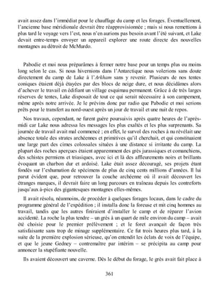 avait assez dans l’immédiat pour le chauffage du camp et les forages. Éventuellement,
l’ancienne base méridionale devrait être réapprovisionnée ; mais si nous remettions à
plus tard le voyage vers l’est, nous n’en aurions pas besoin avant l’été suivant, et Lake
devait entre-temps envoyer un appareil explorer une route directe des nouvelles
montagnes au détroit de McMurdo.
Pabodie et moi nous préparâmes à fermer notre base pour un temps plus ou moins
long selon le cas. Si nous hivernions dans l’Antarctique nous volerions sans doute
directement du camp de Lake à l’Arkham sans y revenir. Plusieurs de nos tentes
coniques étaient déjà étayées par des blocs de neige dure, et nous décidâmes alors
d’achever le travail en édifiant un village esquimau permanent. Grâce à de très larges
réserves de tentes, Lake disposait de tout ce qui serait nécessaire à son campement,
même après notre arrivée. Je le prévins donc par radio que Pabodie et moi serions
prêts pour le transfert au nord-ouest après un jour de travail et une nuit de repos.
Nos travaux, cependant, ne furent guère poursuivis après quatre heures de l’après-
midi car Lake nous adressa les messages les plus exaltés et les plus surprenants. Sa
journée de travail avait mal commencé ; en effet, le survol des roches à nu révélait une
absence totale des strates archéennes et primitives qu’il cherchait, et qui constituaient
une large part des cimes colossales situées à une distance si irritante du camp. La
plupart des roches aperçues étaient apparemment des grès jurassiques et comanchiens,
des schistes permiens et triasiques, avec ici et là des affleurements noirs et brillants
évoquant un charbon dur et ardoisé. Lake était assez découragé, ses projets étant
fondés sur l’exhumation de spécimens de plus de cinq cents millions d’années. Il lui
parut évident que, pour retrouver la couche archéenne où il avait découvert les
étranges marques, il devrait faire un long parcours en traîneau depuis les contreforts
jusqu’aux à-pics des gigantesques montagnes elles-mêmes.
Il avait résolu, néanmoins, de procéder à quelques forages locaux, dans le cadre du
programme général de l’expédition ; il installa donc la foreuse et mit cinq hommes au
travail, tandis que les autres finiraient d’installer le camp et de réparer l’avion
accidenté. La roche la plus tendre – un grès à un quart de mile environ du camp – avait
été choisie pour le premier prélèvement ; et le foret avançait de façon très
satisfaisante sans trop de minage supplémentaire. Ce fut trois heures plus tard, à la
suite de la première explosion sérieuse, qu’on entendit les éclats de voix de l’équipe,
et que le jeune Gedney – contremaître par intérim – se précipita au camp pour
annoncer la stupéfiante nouvelle.
Ils avaient découvert une caverne. Dès le début du forage, le grès avait fait place à
361
 