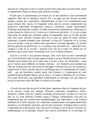 dataient de l’oligocène et que la couche creusée était restée dans son état actuel, morte
et impénétrable depuis au moins trente millions d’années.
D’autre part, la prédominance de formes de vie très primitives était extrêmement
singulière. Bien que la formation calcaire fût, à en juger par des fossiles incrustés
typiques comme des ventriculites, indéniablement et tout à fait comanchienne sans
aucun élément plus ancien, les fragments isolés dans la caverne comportaient une
proportion surprenante d’organismes jusqu’ici considérés comme représentatifs
d’époques beaucoup plus reculées, et même des poissons rudimentaires, mollusques et
coraux datant du silurien et de l’ordovicien. Conclusion inévitable : il y avait eu dans
cette partie du monde une continuité unique et remarquable entre la vie telle qu’elle
était trois cents millions d’années plus tôt et celle qui datait de trente millions
seulement. À quand remontait cette continuité, en deçà de l’oligocène où la caverne
avait été fermée, voilà qui défiait toute spéculation. En toute hypothèse, la terrible
période glaciaire du pléistocène, il y a quelque cinq cent mille ans – autant dire hier,
comparé à l’âge de la caverne – pouvait avoir mis fin à toutes les formes de vie
primitives qui avaient réussi localement à survivre à la durée ordinaire.
Loin de s’en tenir à son premier message, Lake avait écrit un autre communiqué
qu’il avait fait porter dans la neige jusqu’au camp avant que Moulton ait pu en revenir.
Moulton resta ensuite près de la radio dans l’un des avions, me transmettant – ainsi
qu’à l’Arkham pour diffusion au monde extérieur – les fréquents post-scriptum que
Lake lui fit porter par une succession de messagers. Ceux qui ont suivi les journaux se
rappelleront la fièvre suscitée chez les scientifiques par ces communiqués de l’après-
midi – qui ont finalement conduit, après tant d’années, à l’organisation de cette
expédition Stark-Weather-Moore que je tiens si vivement à détourner de ses projets.
Je ne puis mieux faire que reproduire textuellement ces messages, tels que Lake les
envoya et que notre radio McTighe les transcrivit en sténo.
« Fowler fait une découverte de la plus haute importance dans les fragments de grès
et de calcaire venant des minages. Plusieurs empreintes triangulaires striées,
distinctes, comme celles de l’ardoise archéenne, prouvent que l’origine en a survécu
plus de six cents millions d’années jusqu’à l’époque comanchienne sans plus de
changements que des modifications morphologiques peu importantes et une certaine
réduction de la taille moyenne. Les empreintes comanchiennes sont apparemment plus
primitives, ou décadentes peut-être, que les plus anciennes. Soulignez dans la presse
l’importance de la découverte. Elle sera pour la biologie ce qu’Einstein a été pour les
mathématiques et la physique. Rejoint mes travaux précédents et en prolonge les
363
 