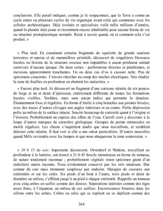 conclusions. Elle paraît indiquer, comme je le soupçonnais, que la Terre a connu un
cycle entier ou plusieurs cycles de vie organique avant celui qui commence avec les
cellules archéozoïques. Déjà évoluée et spécialisée voilà mille millions d’années,
quand la planète était jeune et récemment encore inhabitable pour aucune forme de vie
ou structure protoplasmique normale. Reste à savoir quand, où et comment cela s’est
produit. »
« Plus tard. En examinant certains fragments de squelette de grands sauriens
terrestres et marins et de mammifères primitifs, découvert de singulières blessures
locales ou lésions de la structure osseuse non imputables à aucun prédateur animal
carnivore d’aucune époque. De deux sortes : perforations directes et pénétrantes, et
incisions apparemment tranchantes. Un ou deux cas d’os à cassure nette. Peu de
spécimens concernés. J’envoie chercher au camp des torches électriques. Vais étudier
la zone de fouilles en profondeur en abattant les stalactites. »
« Encore plus tard. Ai découvert un fragment d’une curieuse stéatite de six pouces
de large et un et demi d’épaisseur, entièrement différente de toutes les formations
locales visibles. Verdâtre, mais sans aucun indice qui permette la datation.
Étonnamment lisse et régulière. En forme d’étoile à cinq branches aux pointes brisées,
avec des traces d’autres clivages aux angles intérieurs et au centre. Petite dépression
polie au milieu de la surface intacte. Suscite beaucoup de curiosité quant à l’origine et
l’érosion. Probablement un caprice des effets de l’eau. Carroll croit y discerner à la
loupe d’autres marques de caractère géologique. Groupes de points minuscules en
motifs réguliers. Les chiens s’inquiètent tandis que nous travaillons, et semblent
détester cette stéatite. Il faut voir si elle a une odeur particulière. D’autres nouvelles
quand Mills reviendra avec les lampes et que nous attaquerons la zone souterraine. »
« 10 h 15 du soir. Importante découverte. Orrendorf et Watkins, travaillant en
profondeur à la lumière, ont trouvé à 21 h 45 fossile monstrueux en forme de tonneau,
de nature totalement inconnue ; probablement végétale sinon spécimen géant d’un
radiolaire marin inconnu. Tissu évidemment conservé par les sels minéraux. Dur
comme du cuir mais étonnante souplesse par endroits. Marques de cassures aux
extrémités et sur les côtés. Six pieds d’un bout à l’autre, trois pieds et demi de
diamètre au milieu, s’effilant jusqu’à un pied à chaque extrémité. Rappelle un tonneau
avec cinq arêtes en saillie comme des douves. Séparations latérales comme des tiges
assez fines, à l’équateur, au milieu de ces saillies. Excroissances bizarres dans les
sillons entre les arêtes. Crêtes ou ailes qui se replient ou se déplient comme des
364
 