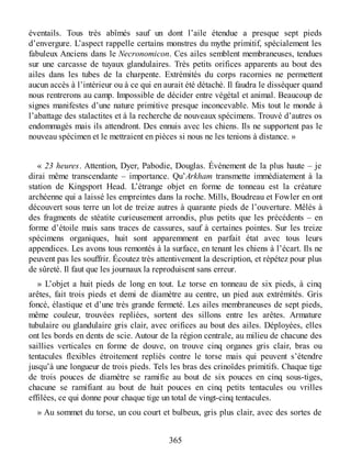 éventails. Tous très abîmés sauf un dont l’aile étendue a presque sept pieds
d’envergure. L’aspect rappelle certains monstres du mythe primitif, spécialement les
fabuleux Anciens dans le Necronomicon. Ces ailes semblent membraneuses, tendues
sur une carcasse de tuyaux glandulaires. Très petits orifices apparents au bout des
ailes dans les tubes de la charpente. Extrémités du corps racornies ne permettent
aucun accès à l’intérieur ou à ce qui en aurait été détaché. Il faudra le disséquer quand
nous rentrerons au camp. Impossible de décider entre végétal et animal. Beaucoup de
signes manifestes d’une nature primitive presque inconcevable. Mis tout le monde à
l’abattage des stalactites et à la recherche de nouveaux spécimens. Trouvé d’autres os
endommagés mais ils attendront. Des ennuis avec les chiens. Ils ne supportent pas le
nouveau spécimen et le mettraient en pièces si nous ne les tenions à distance. »
« 23 heures. Attention, Dyer, Pabodie, Douglas. Événement de la plus haute – je
dirai même transcendante – importance. Qu’Arkham transmette immédiatement à la
station de Kingsport Head. L’étrange objet en forme de tonneau est la créature
archéenne qui a laissé les empreintes dans la roche. Mills, Boudreau et Fowler en ont
découvert sous terre un lot de treize autres à quarante pieds de l’ouverture. Mêlés à
des fragments de stéatite curieusement arrondis, plus petits que les précédents – en
forme d’étoile mais sans traces de cassures, sauf à certaines pointes. Sur les treize
spécimens organiques, huit sont apparemment en parfait état avec tous leurs
appendices. Les avons tous remontés à la surface, en tenant les chiens à l’écart. Ils ne
peuvent pas les souffrir. Écoutez très attentivement la description, et répétez pour plus
de sûreté. Il faut que les journaux la reproduisent sans erreur.
» L’objet a huit pieds de long en tout. Le torse en tonneau de six pieds, à cinq
arêtes, fait trois pieds et demi de diamètre au centre, un pied aux extrémités. Gris
foncé, élastique et d’une très grande fermeté. Les ailes membraneuses de sept pieds,
même couleur, trouvées repliées, sortent des sillons entre les arêtes. Armature
tubulaire ou glandulaire gris clair, avec orifices au bout des ailes. Déployées, elles
ont les bords en dents de scie. Autour de la région centrale, au milieu de chacune des
saillies verticales en forme de douve, on trouve cinq organes gris clair, bras ou
tentacules flexibles étroitement repliés contre le torse mais qui peuvent s’étendre
jusqu’à une longueur de trois pieds. Tels les bras des crinoïdes primitifs. Chaque tige
de trois pouces de diamètre se ramifie au bout de six pouces en cinq sous-tiges,
chacune se ramifiant au bout de huit pouces en cinq petits tentacules ou vrilles
effilées, ce qui donne pour chaque tige un total de vingt-cinq tentacules.
» Au sommet du torse, un cou court et bulbeux, gris plus clair, avec des sortes de
365
 