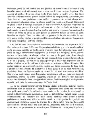 branchies, porte ce qui semble une tête jaunâtre en forme d’étoile de mer à cinq
branches, couverte de cils drus de trois pouces, des diverses couleurs du prisme. Tête
épaisse et gonflée d’environ deux pieds d’une pointe à l’autre, avec des tubes
flexibles jaunâtres de trois pouces sortant au bout de chaque pointe. Au sommet, une
fente, juste au centre, probablement un orifice respiratoire. Au bout de chaque tube,
une expansion sphérique où une membrane jaunâtre se replie sous le doigt, découvrant
un globe vitreux d’un rouge iridescent, un œil évidemment. Cinq tubes rougeâtres un
peu plus longs partent des angles intérieurs de la tête en étoile et finissent en
renflements, comme des sacs de même couleur qui, sous la pression, s’ouvrent sur des
orifices en forme de calice de deux pouces de diamètre, bordés de sortes de dents
blanches et aiguës. Tous ces tubes, cils et pointes de la tête en étoile de mer
étroitement repliés ; tubes et pointes collés au cou bulbeux et au torse. Surprenante
souplesse en dépit de l’extrême fermeté.
» Au bas du torse se trouvent des équivalents rudimentaires des dispositifs de la
tête, mais aux fonctions différentes. Un pseudo-cou bulbeux gris clair, sans branchies,
porte un organe verdâtre en étoile à cinq branches. Bras durs et musculeux de quatre
pieds de long, s’amenuisant de sept pouces de diamètre à la base jusqu’à deux et demi
environ à l’extrémité. À chaque pointe se rattache le petit côté d’un triangle
membraneux verdâtre à cinq nervures de huit pouces de long et six de large au bout.
C’est là la pagaie, l’aileron ou le pseudopode qui a laissé les empreintes sur les
roches vieilles de mille millions à cinquante ou soixante millions d’années. Des
angles intérieurs du dispositif en étoile sortent des tubes rougeâtres de deux pieds
s’effilant de trois pouces de diamètre à la base jusqu’à un au bout. Orifices aux
extrémités. Tous ces éléments coriaces comme du cuir mais extrêmement flexibles.
Des bras de quatre pieds avec