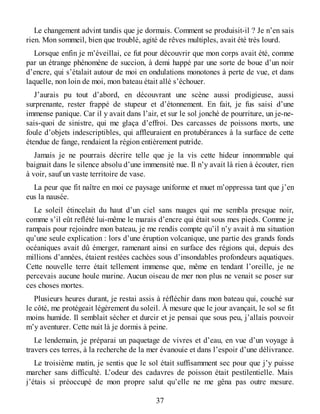 Le changement advint tandis que je dormais. Comment se produisit-il ? Je n’en sais
rien. Mon sommeil, bien que troublé, agité de rêves multiples, avait été très lourd.
Lorsque enfin je m’éveillai, ce fut pour découvrir que mon corps avait été, comme
par un étrange phénomène de succion, à demi happé par une sorte de boue d’un noir
d’encre, qui s’étalait autour de moi en ondulations monotones à perte de vue, et dans
laquelle, non loin de moi, mon bateau était allé s’échouer.
J’aurais pu tout d’abord, en découvrant une scène aussi prodigieuse, aussi
surprenante, rester frappé de stupeur et d’étonnement. En fait, je fus saisi d’une
immense panique. Car il y avait dans l’air, et sur le sol jonché de pourriture, un je-ne-
sais-quoi de sinistre, qui me glaça d’effroi. Des carcasses de poissons morts, une
foule d’objets indescriptibles, qui affleuraient en protubérances à la surface de cette
étendue de fange, rendaient la région entièrement putride.
Jamais je ne pourrais décrire telle que je la vis cette hideur innommable qui
baignait dans le silence absolu d’une immensité nue. Il n’y avait là rien à écouter, rien
à voir, sauf un vaste territoire de vase.
La peur que fit naître en moi ce paysage uniforme et muet m’oppressa tant que j’en
eus la nausée.
Le soleil étincelait du haut d’un ciel sans nuages qui me sembla presque noir,
comme s’il eût reflété lui-même le marais d’encre qui était sous mes pieds. Comme je
rampais pour rejoindre mon bateau, je me rendis compte qu’il n’y avait à ma situation
qu’une seule explication : lors d’une éruption volcanique, une partie des grands fonds
océaniques avait dû émerger, ramenant ainsi en surface des régions qui, depuis des
millions d’années, étaient restées cachées sous d’insondables profondeurs aquatiques.
Cette nouvelle terre était tellement immense que, même en tendant l’oreille, je ne
percevais aucune houle marine. Aucun oiseau de mer non plus ne venait se poser sur
ces choses mortes.
Plusieurs heures durant, je restai assis à réfléchir dans mon bateau qui, couché sur
le côté, me protégeait légèrement du soleil. À mesure que le jour avançait, le sol se fit
moins humide. Il semblait sécher et durcir et je pensai que sous peu, j’allais pouvoir
m’y aventurer. Cette nuit là je dormis à peine.
Le lendemain, je préparai un paquetage de vivres et d’eau, en vue d’un voyage à
travers ces terres, à la recherche de la mer évanouie et dans l’espoir d’une délivrance.
Le troisième matin, je sentis que le sol était suffisamment sec pour que j’y puisse
marcher sans difficulté. L’odeur des cadavres de poisson était pestilentielle. Mais
j’étais si préoccupé de mon propre salut qu’elle ne me gêna pas outre mesure.
37
 