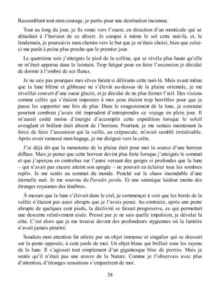 Rassemblant tout mon courage, je partis pour une destination inconnue.
Tout au long du jour, je fis route vers l’ouest, en direction d’un monticule qui se
détachait à l’horizon de ce désert. Je campai à même le sol cette nuit-là, et, le
lendemain, je poursuivis mon chemin vers le but que je m’étais choisi, bien que celui-
ci me parût à peine plus proche que le premier jour.
Le quatrième soir j’atteignis le pied de la colline, qui se révéla plus haute qu’elle
ne m’était apparue dans le lointain. Trop fatigué pour en faire l’ascension je décidai
de dormir à l’ombre de ses flancs.
Je ne sais pas pourquoi mes rêves furent si délirants cette nuit-là. Mais avant même
que la lune blême et gibbeuse ne s’élevât au-dessus de la plaine orientale, je me
réveillai couvert d’une sueur glacée, et je décidai de ne plus fermer l’œil. Des visions
comme celles qui s’étaient imposées à mes yeux étaient trop horribles pour que je
pusse les supporter une fois de plus. Dans le rougeoiement de la lune, je constatai
pourtant combien j’avais été imprudent d’entreprendre ce voyage en plein jour. Il
m’aurait coûté moins d’énergie d’accomplir cette expédition lorsque le soleil
aveuglant et brûlant était absent de l’horizon. Pourtant, je me sentais maintenant la
force de faire l’ascension qui la veille, au crépuscule, m’avait semblé irréalisable.
Après avoir ramassé mon bagage, je me dirigeai vers la crête.
J’ai déjà dit que la monotonie de la plaine était pour moi la source d’une horreur
diffuse. Mais je pense que cette horreur devint plus forte lorsque j’atteignis le sommet
et que j’aperçus en contrebas sur l’autre versant des gorges si profondes que la lune
– qui n’avait pas encore atteint son apogée – ne pouvait en éclairer tous les sombres
replis. Je me sentis au sommet du monde. Penché sur le chaos insondable d’une
éternelle nuit. Je me souvins du Paradis perdu. Et une satanique laideur monta des
étranges royaumes des ténèbres.
À mesure que la lune s’élevait dans le ciel, je commençai à voir que les bords de la
vallée n’étaient pas aussi abrupts que je l’avais pensé. Au contraire, après une pente
abrupte de quelques cent pieds, la déclivité se faisait progressive, ce qui permettait
une descente relativement aisée. Pressé par je ne sais quelle impulsion, je dévalai la
côte. C’est alors que je me trouvai devant des profondeurs stygiennes où la lumière
n’avait jamais pénétré.
Soudain mon attention fut attirée par un objet immense et singulier qui se dressait
sur la pente opposée, à cent yards de moi. Un objet blanc qui brillait sous les rayons
de la lune. Il s’agissait tout simplement d’un gigantesque bloc de pierres. Mais je
sentis qu’il n’était pas une œuvre de la Nature. Comme je l’observais avec plus
d’attention, d’étranges sensations s’emparèrent de moi.
38
 