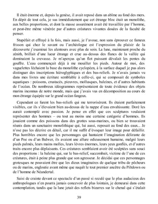 Il était énorme et, depuis la genèse, il avait reposé dans un abîme au fond des mers.
En dépit de tout cela, je sus immédiatement que cet étrange bloc était un monolithe,
aux belles proportions, et dont la masse assurément avait été travaillée par l’homme,
et peut-être même vénérée par d’autres créatures vivantes douées de la faculté de
penser.
Stupéfait et effrayé à la fois, mais aussi, je l’avoue, non sans éprouver ce fameux
frisson qui chez le savant ou l’archéologue est l’expression du plaisir de la
découverte j’examinai les alentours avec plus de soin. La lune, maintenant proche du
zénith, brillait d’une lueur étrange et crue au–dessus des flancs de la vallée qui
dominaient la crevasse. Je m’aperçus qu’un flot puissant dévalait les pentes du
gouffre. L’eau commençait déjà à me mouiller les pieds. Autour de moi, des
vaguelettes léchaient la base du monolithe cyclopéen, à la surface duquel je pus alors
distinguer des inscriptions hiéroglyphiques et des bas-reliefs. Je n’avais jamais vu
dans mes livres une écriture semblable à celle-ci, qui se composait de symboles
aquatiques : poissons, crustacés, pieuvres, mollusques, baleines, et d’autres habitants
de l’océan. De nombreux idéogrammes représentaient de toute évidence des objets
marins inconnus de notre monde, mais que j’avais vus en décomposition au cours de
mon étrange équipée sur le grand océan fangeux.
Cependant ce furent les bas-reliefs qui me terrorisèrent. Ils étaient parfaitement
visibles, car ils s’élevaient bien au-dessus de la nappe d’eau envahissante. Doré les
aurait contemplé avec passion. Je pense en effet que ces sculptures voulaient
représenter des hommes – ou tout au moins une certaine catégorie d’hommes. Ils
jouaient comme des poissons dans des grottes sous-marines, ou bien se trouvaient
réunis dans un sanctuaire monolithique qui, lui aussi, reposait au fond des eaux... Je
n’ose pas les décrire en détail, car il me suffit d’évoquer leur image pour défaillir.
Plus horribles encore que les personnages qui hantaient l’imagination délirante de
d’un Poe ou d’un Bulwer, ils avaient une allure odieusement humaine, malgré leurs
pieds palmés, leurs mains molles, leurs lèvres énormes, leurs yeux gonflés, et d’autres
traits encore plus déplaisants. Ces créatures semblaient avoir été sculptées sans souci
des proportions : la baleine qui, sur le bas-relief, succombait, victime de l’une de ces
créatures, était à peine plus grande que son agresseur. Je décidai que ces personnages
grotesques ne pouvaient être que les dieux imaginaires de quelque tribu de pêcheurs
ou de marins, engloutie avant même que naquît le tout premier ancêtre du Piltdown ou
de l’homme de Néandertal.
Saisi de crainte devant ce spectacle d’un passé si reculé que le plus audacieux des
anthropologues n’en pourra jamais concevoir de plus lointain, je demeurai dans cette
contemplation, tandis que la lune jetait des reflets bizarres sur le chenal qui s’étalait
39
 