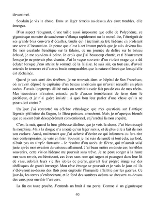 devant moi.
Soudain je vis la chose. Dans un léger remous au-dessus des eaux troubles, elle
émergea.
D’un aspect répugnant, d’une taille aussi imposante que celle de Polyphème, ce
gigantesque monstre de cauchemar s’élança rapidement sur le monolithe, l’étreignit de
ses grands bras couverts d’écailles, tandis qu’il inclinait sa tête hideuse en proférant
une sorte d’incantation. Je pense que c’est à cet instant précis que je suis devenu fou.
De mon escalade frénétique sur la falaise, de ma journée de délire sur le bateau
échoué, je me souviens à peine. Je crois que j’ai beaucoup chanté, et ri bizarrement
lorsque je ne pouvais plus chanter. J’ai le vague souvenir d’un violent orage qui a dû
éclater lorsque j’eus atteint le sommet de la falaise. Je suis sûr, en tout cas, d’avoir
entendu le tonnerre et d’autres bruits comparables que la nature n’émet que lorsqu’elle
est déchaînée.
Quand je suis sorti des ténèbres, je me trouvais dans un hôpital de San Francisco,
où m’avait déposé le capitaine d’un bateau américain qui m’avait recueilli en plein
océan. J’avais longtemps déliré mais on semblait avoir fait peu de cas de mes récits.
Mes sauveteurs n’avaient entendu parlé d’aucun tremblement de terre dans le
pacifique, et je n’ai guère insisté : à quoi bon leur parler d’une chose qu’ils ne
pourraient croire ?
Un jour j’ai rencontré un célèbre ethnologue que mes questions sur l’antique
légende philistine du Dagon, le Dieu-poisson, amusèrent. Mais je m’aperçus bientôt
que ce savant était désespérément conventionnel, et j’arrêtai là mon enquête.
C’est la nuit, quand la lune gibbeuse décline, que je vois la chose. J’ai bien essayé
la morphine. Mais la drogue n’a amené qu’un léger sursis, et de plus elle a fait de moi
son esclave. Aussi, maintenant que j’ai achevé d’écrire ce qui informera ou fera rire
mes contemporains, je vais en finir. Souvent je me suis demandé si tout cela, au fond,
n’était pas un simple fantasme – le résultat d’un accès de fièvre, qui m’aurait saisi
juste après mon évasion du vaisseau allemand. J’ai beau mettre en doute ces horribles
souvenirs, cette vision hideuse me poursuit sans trêve. Je ne peux songer à la haute
mer sans revoir, en frémissant, ces êtres sans nom qui nagent et pataugent dans leur lit
de vase, adorant leurs vieilles idoles de pierre, gravant leur propre image sur des
obélisques de granit immergé. Mon rêve étrange se poursuit et je vois le jour où ils
s’élèveront au-dessus des flots pour engloutir l’humanité affaiblie par les guerres. Ce
jour-là, les terres s’enfonceront, et le fond des sombres océans se dressera au-dessus
des eaux pour envahir l’univers.
La fin est toute proche. J’entends un bruit à ma porte. Comme si un gigantesque
40
 