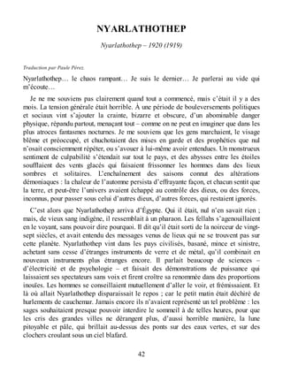 NYARLATHOTHEP
Nyarlathothep – 1920 (1919)
Traduction par Paule Pérez.
Nyarlathothep… le chaos rampant… Je suis le dernier… Je parlerai au vide qui
m’écoute…
Je ne me souviens pas clairement quand tout a commencé, mais c’était il y a des
mois. La tension générale était horrible. À une période de bouleversements politiques
et sociaux vint s’ajouter la crainte, bizarre et obscure, d’un abominable danger
physique, répandu partout, menaçant tout – comme on ne peut en imaginer que dans les
plus atroces fantasmes nocturnes. Je me souviens que les gens marchaient, le visage
blême et préoccupé, et chuchotaient des mises en garde et des prophéties que nul
n’osait consciemment répéter, ou s’avouer à lui-même avoir entendues. Un monstrueux
sentiment de culpabilité s’étendait sur tout le pays, et des abysses entre les étoiles
soufflaient des vents glacés qui faisaient frissonner les hommes dans des lieux
sombres et solitaires. L’enchaînement des saisons connut des altérations
démoniaques : la chaleur de l’automne persista d’effrayante façon, et chacun sentit que
la terre, et peut-être l’univers avaient échappé au contrôle des dieux, ou des forces,
inconnus, pour passer sous celui d’autres dieux, d’autres forces, qui restaient ignorés.
C’est alors que Nyarlathothep arriva d’Égypte. Qui il était, nul n’en savait rien ;
mais, de vieux sang indigène, il ressemblait à un pharaon. Les fellahs s’agenouillaient
en le voyant, sans pouvoir dire pourquoi. Il dit qu’il était sorti de la noirceur de vingt-
sept siècles, et avait entendu des messages venus de lieux qui ne se trouvent pas sur
cette planète. Nyarlathothep vint dans les pays civilisés, basané, mince et sinistre,
achetant sans cesse d’étranges instruments de verre et de métal, qu’il combinait en
nouveaux instruments plus étranges encore. Il parlait beaucoup de sciences –
d’électricité et de psychologie – et faisait des démonstrations de puissance qui
laissaient ses spectateurs sans voix et firent croître sa renommée dans des proportions
inouïes. Les hommes se conseillaient mutuellement d’aller le voir, et frémissaient. Et
là où allait Nyarlathothep disparaissait le repos ; car le petit matin était déchiré de
hurlements de cauchemar. Jamais encore ils n’avaient représenté un tel problème : les
sages souhaitaient presque pouvoir interdire le sommeil à de telles heures, pour que
les cris des grandes villes ne dérangent plus, d’aussi horrible manière, la lune
pitoyable et pâle, qui brillait au-dessus des ponts sur des eaux vertes, et sur des
clochers croulant sous un ciel blafard.
42
 