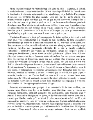 Je me souviens du jour où Nyarlathothep vint dans ma ville – la grande, la vieille,
la terrible cité aux crimes innombrables. Un ami m’avait parlé de lui, de l’attrait et de
la fascination irraisonnée qu’exerçaient ses révélations, et je brûlais d’impatience
d’explorer ses mystères les plus secrets. Mon ami me dit qu’ils étaient plus
impressionnants et plus horribles que tout ce que pouvait concevoir l’imagination la
plus enfiévrée ; que ce qui était projeté sur un écran, dans une salle obscure, prédisait
des choses que Nyarlathothep était seul à oser prédire, et que dans le crachement de
ses étincelles était pris aux hommes ce qui n’avait jamais été pris, et ne se voyait que
dans les yeux. Et je découvris qu’il se disait à l’étranger que ceux qui connaissaient
Nyarlathothep voyaient des choses que les autres ne voyaient pas.
C’est dans l’automne brûlant qu’en compagnie de foules agitées je traversai la nuit
pour aller voir Nyarlathothep ; à travers la nuit étouffante, le long d’escaliers
interminables qui menaient à une salle suffocante. Je vis, projetées sur un écran, des
formes encapuchonnées, au milieu de ruines, avec des visages jaunes maléfiques qui
guettaient par-delà des monuments effondrés. Et je vis le monde combattre
l’obscurité ; combattre des vagues de destruction venues de l’espace ultime ;
tournoyant, bouillonnant ; luttant autour du soleil qui devenait pâle et froid. Puis des
étincelles coururent de façon étonnante autour des crânes des spectateurs, dont, pour
finir, les cheveux se dressèrent, tandis que des ombres plus grotesques que je ne
saurais dire venaient s’accroupir sur les têtes. Et quand, moi qui étais d’esprit plus
froid et plus scientifique que les autres, je marmonnai en tremblant une protestation où
il était question d ’« imposture » et d ’« électricité statique », Nyarlathothep nous fit
tous sortir, et redescendre les marches vertigineuses pour déboucher dans les rues
désertes, humides et chaudes, à minuit. Je hurlai que je n’avais pas peur ; que je
n’aurais jamais peur ; et d’autres hurlèrent avec moi pour se rassurer. Nous nous
jurâmes que la ville était vraiment exactement la même, et toujours vivante ; et quand
les lumières électriques se mirent à pâlir, nous maudîmes la compagnie à n’en plus
finir, en riant de l’étrange expression de nos visages.
Peut-être sentions-nous que quelque chose descendait de la lune verdâtre, car,
lorsque nous dûmes nous fier à sa lumière, nous dérivâmes sans le vouloir en
curieuses formations, semblant connaître nos destinations, sans toutefois oser y
penser. Il nous arriva de regarder les pavés, et de constater qu’ils étaient branlants et
envahis par l’herbe, tandis qu’il subsistait à peine une traînée de métal rouillé là où
passaient les tramways. Nous en vîmes un, solitaire, sans fenêtres, délabré, et presque
renversé sur le côté. Regardant vers l’horizon, nous ne pûmes trouver la troisième tour
près de la rivière, et remarquâmes que la silhouette de la deuxième était déchiquetée
au sommet. Nous nous divisâmes alors en minces colonnes, dont chacune semblait
43
 