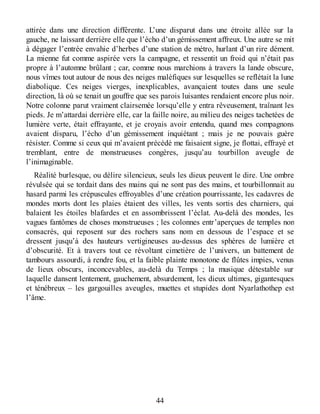 attirée dans une direction différente. L’une disparut dans une étroite allée sur la
gauche, ne laissant derrière elle que l’écho d’un gémissement affreux. Une autre se mit
à dégager l’entrée envahie d’herbes d’une station de métro, hurlant d’un rire dément.
La mienne fut comme aspirée vers la campagne, et ressentit un froid qui n’était pas
propre à l’automne brûlant ; car, comme nous marchions à travers la lande obscure,
nous vîmes tout autour de nous des neiges maléfiques sur lesquelles se reflétait la lune
diabolique. Ces neiges vierges, inexplicables, avançaient toutes dans une seule
direction, là où se tenait un gouffre que ses parois luisantes rendaient encore plus noir.
Notre colonne parut vraiment clairsemée lorsqu’elle y entra rêveusement, traînant les
pieds. Je m’attardai derrière elle, car la faille noire, au milieu des neiges tachetées de
lumière verte, était effrayante, et je croyais avoir entendu, quand mes compagnons
avaient disparu, l’écho d’un gémissement inquiétant ; mais je ne pouvais guère
résister. Comme si ceux qui m’avaient précédé me faisaient signe, je flottai, effrayé et
tremblant, entre de monstrueuses congères, jusqu’au tourbillon aveugle de
l’inimaginable.
Réalité burlesque, ou délire silencieux, seuls les dieux peuvent le dire. Une ombre
révulsée qui se tordait dans des mains qui ne sont pas des mains, et tourbillonnait au
hasard parmi les crépuscules effroyables d’une création pourrissante, les cadavres de
mondes morts dont les plaies étaient des villes, les vents sortis des charniers, qui
balaient les étoiles blafardes et en assombrissent l’éclat. Au-delà des mondes, les
vagues fantômes de choses monstrueuses ; les colonnes entr’aperçues de temples non
consacrés, qui reposent sur des rochers sans nom en dessous de l’espace et se
dressent jusqu’à des hauteurs vertigineuses au-dessus des sphères de lumière et
d’obscurité. Et à travers tout ce révoltant cimetière de l’univers, un battement de
tambours assourdi, à rendre fou, et la faible plainte monotone de flûtes impies, venus
de lieux obscurs, inconcevables, au-delà du Temps ; la musique détestable sur
laquelle dansent lentement, gauchement, absurdement, les dieux ultimes, gigantesques
et ténébreux – les gargouilles aveugles, muettes et stupides dont Nyarlathothep est
l’âme.
44
 