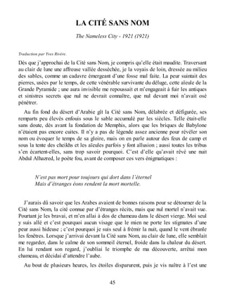 LA CITÉ SANS NOM
The Nameless City - 1921 (1921)
Traduction par Yves Rivère.
Dès que j’approchai de la Cité sans Nom, je compris qu’elle était maudite. Traversant
au clair de lune une affreuse vallée desséchée, je la voyais de loin, dressée au milieu
des sables, comme un cadavre émergeant d’une fosse mal faite. La peur suintait des
pierres, usées par le temps, de cette vénérable survivante du déluge, cette aïeule de la
Grande Pyramide ; une aura invisible me repoussait et m’engageait à fuir les antiques
et sinistres secrets que nul ne devrait connaître, que nul devant moi n’avait osé
pénétrer.
Au fin fond du désert d’Arabie gît la Cité sans Nom, délabrée et défigurée, ses
remparts peu élevés enfouis sous le sable accumulé par les siècles. Telle était-elle
sans doute, dès avant la fondation de Memphis, alors que les briques de Babylone
n’étaient pas encore cuites. Il n’y a pas de légende assez ancienne pour révéler son
nom ou évoquer le temps de sa gloire, mais on en parle autour des feux de camp et
sous la tente des cheikhs et les aïeules parfois y font allusion ; aussi toutes les tribus
s’en écartent-elles, sans trop savoir pourquoi. C’est d’elle qu’avait rêvé une nuit
Abdul Alhazred, le poète fou, avant de composer ces vers énigmatiques :
N’est pas mort pour toujours qui dort dans l’éternel
Mais d’étranges éons rendent la mort mortelle.
J’aurais dû savoir que les Arabes avaient de bonnes raisons pour se détourner de la
Cité sans Nom, la cité connue par d’étranges récits, mais que nul mortel n’avait vue.
Pourtant je les bravai, et m’en allai à dos de chameau dans le désert vierge. Moi seul
y suis allé et c’est pourquoi aucun visage que le mien ne porte les stigmates d’une
peur aussi hideuse ; c’est pourquoi je suis seul à frémir la nuit, quand le vent ébranle
les fenêtres. Lorsque j’arrivai devant la Cité sans Nom, au clair de lune, elle semblait
me regarder, dans le calme de son sommeil éternel, froide dans la chaleur du désert.
En lui rendant son regard, j’oubliai le triomphe de ma découverte, arrêtai mon
chameau, et décidai d’attendre l’aube.
Au bout de plusieurs heures, les étoiles disparurent, puis je vis naître à l’est une
45
 