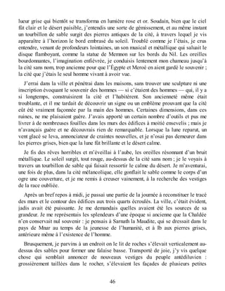 lueur grise qui bientôt se transforma en lumière rose et or. Soudain, bien que le ciel
fût clair et le désert paisible, j’entendis une sorte de gémissement, et au même instant
un tourbillon de sable surgit des pierres antiques de la cité, à travers lequel je vis
apparaître à l’horizon le bord embrasé du soleil. Troublé comme je l’étais, je crus
entendre, venant de profondeurs lointaines, un son musical et métallique qui saluait le
disque flamboyant, comme la statue de Memnon sur les bords du Nil. Les oreilles
bourdonnantes, l’imagination enfiévrée, je conduisis lentement mon chameau jusqu’à
la cité sans nom, trop ancienne pour que l’Égypte et Meroé en aient gardé le souvenir ;
la cité que j’étais le seul homme vivant à avoir vue.
J’errai dans la ville et pénétrai dans les maisons, sans trouver une sculpture ni une
inscription évoquant le souvenir des hommes — si c’étaient des hommes — qui, il y a
si longtemps, construisirent la cité et l’habitèrent. Son ancienneté même était
troublante, et il me tardait de découvrir un signe ou un emblème prouvant que la cité
eût été vraiment façonnée par la main des hommes. Certaines dimensions, dans ces
ruines, ne me plaisaient guère. J’avais apporté un certain nombre d’outils et pus me
livrer à de nombreuses fouilles dans les murs des édifices à moitié ensevelis ; mais je
n’avançais guère et ne découvrais rien de remarquable. Lorsque la lune reparut, un
vent glacé se leva, annonciateur de craintes nouvelles, et je n’osai pas demeurer dans
les pierres grises, bien que la lune fût brillante et le désert calme.
Je fis des rêves horribles et m’éveillai à l’aube, les oreilles résonnant d’un bruit
métallique. Le soleil surgit, tout rouge, au-dessus de la cité sans nom ; je le voyais à
travers un tourbillon de sable qui faisait ressortir le calme du désert. Je m’aventurai,
une fois de plus, dans la cité mélancolique, elle gonflait le sable comme le corps d’un
ogre une couverture, et je me remis à creuser vainement, à la recherche des vestiges
de la race oubliée.
Après un bref repos à midi, je passai une partie de la journée à reconstituer le tracé
des murs et le contour des édifices aux trois quarts écroulés. La ville, c’était évident,
jadis avait été puissante. Je me demandais quelles avaient été les sources de sa
grandeur. Je me représentais les splendeurs d’une époque si ancienne que la Chaldée
n’en conservait nul souvenir : je pensais à Sarnath la Maudite, qui se dressait dans le
pays de Mnar au temps de la jeunesse de l’humanité, et à Ib aux pierres grises,
antérieure même à l’existence de l’homme.
Brusquement, je parvins à un endroit on le lit de roches s’élevait verticalement au-
dessus des sables pour former une falaise basse. Transporté de joie, j’y vis quelque
chose qui semblait annoncer de nouveaux vestiges du peuple antédiluvien :
grossièrement taillées dans le rocher, s’élevaient les façades de plusieurs petites
46
 