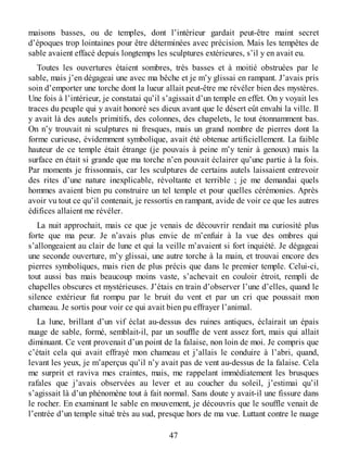 maisons basses, ou de temples, dont l’intérieur gardait peut-être maint secret
d’époques trop lointaines pour être déterminées avec précision. Mais les tempêtes de
sable avaient effacé depuis longtemps les sculptures extérieures, s’il y en avait eu.
Toutes les ouvertures étaient sombres, très basses et à moitié obstruées par le
sable, mais j’en dégageai une avec ma bêche et je m’y glissai en rampant. J’avais pris
soin d’emporter une torche dont la lueur allait peut-être me révéler bien des mystères.
Une fois à l’intérieur, je constatai qu’il s’agissait d’un temple en effet. On y voyait les
traces du peuple qui y avait honoré ses dieux avant que le désert eût envahi la ville. Il
y avait là des autels primitifs, des colonnes, des chapelets, le tout étonnamment bas.
On n’y trouvait ni sculptures ni fresques, mais un grand nombre de pierres dont la
forme curieuse, évidemment symbolique, avait été obtenue artificiellement. La faible
hauteur de ce temple était étrange (je pouvais à peine m’y tenir à genoux) mais la
surface en était si grande que ma torche n’en pouvait éclairer qu’une partie à la fois.
Par moments je frissonnais, car les sculptures de certains autels laissaient entrevoir
des rites d’une nature inexplicable, révoltante et terrible ; je me demandai quels
hommes avaient bien pu construire un tel temple et pour quelles cérémonies. Après
avoir vu tout ce qu’il contenait, je ressortis en rampant, avide de voir ce que les autres
édifices allaient me révéler.
La nuit approchait, mais ce que je venais de découvrir rendait ma curiosité plus
forte que ma peur. Je n’avais plus envie de m’enfuir à la vue des ombres qui
s’allongeaient au clair de lune et qui la veille m’avaient si fort inquiété. Je dégageai
une seconde ouverture, m’y glissai, une autre torche à la main, et trouvai encore des
pierres symboliques, mais rien de plus précis que dans le premier temple. Celui-ci,
tout aussi bas mais beaucoup moins vaste, s’achevait en couloir étroit, rempli de
chapelles obscures et mystérieuses. J’étais en train d’observer l’une d’elles, quand le
silence extérieur fut rompu par le bruit du vent et par un cri que poussait mon
chameau. Je sortis pour voir ce qui avait bien pu effrayer l’animal.
La lune, brillant d’un vif éclat au-dessus des ruines antiques, éclairait un épais
nuage de sable, formé, semblait-il, par un souffle de vent assez fort, mais qui allait
diminuant. Ce vent provenait d’un point de la falaise, non loin de moi. Je compris que
c’était cela qui avait effrayé mon chameau et j’allais le conduire à l’abri, quand,
levant les yeux, je m’aperçus qu’il n’y avait pas de vent au-dessus de la falaise. Cela
me surprit et raviva mes craintes, mais, me rappelant immédiatement les brusques
rafales que j’avais observées au lever et au coucher du soleil, j’estimai qu’il
s’agissait là d’un phénomène tout à fait normal. Sans doute y avait-il une fissure dans
le rocher. En examinant le sable en mouvement, je découvris que le souffle venait de
l’entrée d’un temple situé très au sud, presque hors de ma vue. Luttant contre le nuage
47
 