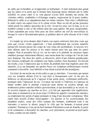 de sable qui m’étouffait, je m’approchai en trébuchant : il était nettement plus grand
que les autres et la porte qui le fermait était beaucoup moins obstruée par le sable
solidifié. Je serais entré si ce vent glacial n’avait failli éteindre ma torche. De
violentes rafales, semblables à d’étranges soupirs, surgissaient de la porte sombre,
frôlaient le sable et se répandaient dans les ruines sinistres. Puis elles s’affaiblirent,
le sable reprit son aspect lisse et le calme revint. Mais on eût dit qu’une présence
rôdait parmi les ombres spectrales de la cité ; levant les yeux vers la lune, je la vis
trembler comme si elle se fût reflétée dans des eaux agitées. Ma peur, inexprimable,
n’était cependant pas assez forte pour me faire oublier ma soif de merveilleux et,
lorsque le vent se fut totalement apaisé, je pénétrai dans la salle obscure d’où il était
sorti.
Ce temple (je m’en doutais déjà d’après son aspect extérieur) était plus vaste que
ceux que j’avais visités auparavant ; c’était probablement une caverne naturelle
puisqu’elle laissait passer des coups de vent venus des profondeurs. Je pouvais m’y
tenir debout, mais les pierres et les autels étaient aussi bas que dans les autres
temples. Pour la première fois je vis, sur les murs et le plafond, de curieuses lignes
ondulées presque entièrement effacées, sans aucun doute des vestiges de l’art de cette
race disparue. Sur deux des autels, je découvris, plein d’une émotion grandissante,
des réseaux compliqués de sculptures aux lignes courbes, bien façonnées. En élevant
ma torche, j’eus l’impression que la forme du plafond était trop régulière pour être
naturelle, et je me demandai sur quelles bases ces sculpteurs préhistoriques avaient
commencé à travailler ; leur habileté et leur talent avaient dû être prodigieux.
Un éclair de ma torche me révéla enfin ce que je cherchais : l’ouverture qui menait
vers ces lointains abîmes d’où le vent était si brusquement sorti. Je fus pris de
faiblesse en découvrant qu’il s’agissait d’une petite porte, visiblement artificielle,
pratiquée dans l’épaisseur du roc. J’avançai ma torche à l’intérieur et j’aperçus un
tunnel sombre dont le plafond s’incurvait pour abriter un escalier abrupt, aux
nombreuses petites marches taillées grossièrement, et qui descendait je ne savais où.
Je reverrai toujours ces marches en rêve ; j’ai fini par apprendre leur signification,
mais dans ce moment-là je ne savais trop s’il fallait les appeler vraiment des marches,
ou simplement des points d’appui pratiqués le long d’une descente vertigineuse. Mon
esprit était assailli d’idées extravagantes ; les paroles et les avertissements des
prophètes arabes, venus des villes connues des hommes, semblaient venir à ma
rencontre, à travers le désert, jusqu’à la ville que les hommes n’osaient point
connaître. Pourtant je n’eus qu’un bref moment d’hésitation avant de franchir la porte
et de commencer à descendre les marches, avec précaution, en posant un pied après
l’autre, comme sur une échelle.
48
 