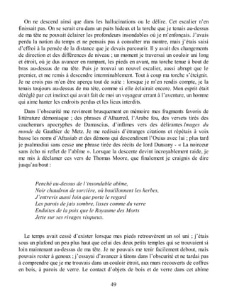 On ne descend ainsi que dans les hallucinations ou le délire. Cet escalier n’en
finissait pas. On se serait cru dans un puits hideux et la torche que je tenais au-dessus
de ma tête ne pouvait éclairer les profondeurs insondables où je m’enfonçais. J’avais
perdu la notion du temps et ne pensais pas à consulter ma montre, mais j’étais saisi
d’effroi à la pensée de la distance que je devais parcourir. Il y avait des changements
de direction et des différences de niveau ; un moment je traversai un couloir uni long
et étroit, où je dus avancer en rampant, les pieds en avant, ma torche tenue à bout de
bras au-dessus de ma tête. Puis je trouvai un nouvel escalier, aussi abrupt que le
premier, et me remis à descendre interminablement. Tout à coup ma torche s’éteignit.
Je ne crois pas m’en être aperçu tout de suite : lorsque je m’en rendis compte, je la
tenais toujours au-dessus de ma tête, comme si elle éclairait encore. Mon esprit était
déréglé par cet instinct qui avait fait de moi un voyageur errant à l’aventure, un homme
qui aime hanter les endroits perdus et les lieux interdits.
Dans l’obscurité me revinrent brusquement en mémoire mes fragments favoris de
littérature démoniaque ; des phrases d’Alhazred, l’Arabe fou, des versets tirés des
cauchemars apocryphes de Damascius, d’infâmes vers des délirantes Images du
monde de Gauthier de Metz. Je me redisais d’étranges citations et répétais à voix
basse les noms d’Afrasiab et des démons qui descendirent l’Oxius avec lui ; plus tard
je psalmodiai sans cesse une phrase tirée des récits de lord Dunsany - « La noirceur
sans écho ni reflet de l’abîme ». Lorsque la descente devint incroyablement raide, je
me mis à déclamer ces vers de Thomas Moore, que finalement je craignis de dire
jusqu’au bout :
Penché au-dessus de l’insondable abîme,
Noir chaudron de sorcière, où bouillonnent les herbes,
J’entrevis aussi loin que porte le regard
Les parois de jais sombre, lisses comme du verre
Enduites de la poix que le Royaume des Morts
Jette sur ses rivages visqueux.
Le temps avait cessé d’exister lorsque mes pieds retrouvèrent un sol uni ; j’étais
sous un plafond un peu plus haut que celui des deux petits temples qui se trouvaient si
loin maintenant au-dessus de ma tête. Je ne pouvais me tenir facilement debout, mais
pouvais rester à genoux ; j’essayai d’avancer à tâtons dans l’obscurité et ne tardai pas
à comprendre que je me trouvais dans un couloir étroit, aux murs recouverts de coffres
en bois, à parois de verre. Le contact d’objets de bois et de verre dans cet abîme
49
 