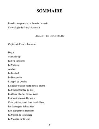 SOMMAIRE
Introduction générale de Francis Lacassin
Chronologie de Francis Lacassin
LES MYTHES DE CTHULHU
Préface de Francis Lacassin
Dagon
Nyarlathotep
La Cité sans nom
Le Molosse
Azathot
Le Festival
Le Descendant
L’Appel de Cthulhu
L’Étrange Maison haute dans la brume
La Couleur tombée du ciel
L’Affaire Charles Dexter Ward
L’Abomination de Dunwich
Celui qui chuchotait dans les ténèbres
Les Montagnes hallucinées
Le Cauchemar d’Innsmouth
La Maison de la sorcière
Le Monstre sur le seuil
5
 