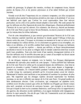 comble de grotesque, la plupart des momies, revêtues de somptueux tissus, étaient
parées de bijoux d’or et de pierres précieuses et d’un métal brillant qui m’était
inconnu.
Grande avait dû être l’importance de ces créatures rampantes, car elles occupaient
la première place parmi les décorations primitives des murs et du plafond. C’est avec
une habileté sans égale que l’artiste les avait représentées dans leur univers
particulier, où les cités et les jardins étaient adaptés à leur taille. Ma seule pensée fut
que les tableaux où elles figuraient devaient être allégoriques, illustrant probablement
l’histoire de la race qui les adorait. Ces créatures, me disais-je, étaient aux hommes
de la Cité sans Nom ce que la louve fut aux Romains, ou encore jouaient le même rôle
que les totems dans les tribus indiennes.
Fort de cette interprétation, je pus retracer grossièrement l’histoire de la Cité sans
Nom, immense capitale maritime qui dominait le monde quand l’Afrique n’était pas
encore sortie des eaux. J’évoquai sa résistance au moment où la mer se retira et où le
désert remplaça les vallées fertiles. Je vis clairement ses guerres et ses triomphes, ses
luttes et ses défaites, et le terrible combat final contre le désert lorsque ses habitants
— représentés ici par les reptiles — durent, par milliers, se frayer miraculeusement
un chemin à travers le roc pour se réfugier dans le monde souterrain dont leur avaient
parlé leurs prophètes. Tout cela était traité d’une manière étrangement réaliste et le
lien des tableaux avec la terrible descente que je venais d’accomplir ne faisait aucun
doute : même les couloirs étaient reconnaissables.
Je me dirigeai, toujours en rampant, vers la lumière. Les fresques dépeignaient
maintenant des épisodes plus tardifs de cette épopée : l’adieu définitif des habitants
de la Cité sans Nom à la vallée qu’ils occupaient depuis des millénaires ; leur âme ne
pouvait se résoudre à quitter l’endroit familier à leur corps depuis si longtemps ;
l’endroit où, nomades, ils s’étaient établis pendant l’enfance du monde, taillant dans
la roche vierge les sanctuaires primitifs qu’ils n’avaient jamais cessé de vénérer.
Maintenant la lumière était meilleure et me permettait d’examiner les peintures de plus
près. Me rappelant que les étranges reptiles devaient représenter les hommes
inconnus, je me mis à réfléchir aux mœurs de la Cité sans Nom : Un grand nombre de
faits demeuraient obscurs. Cette civilisation, qui comprenait un alphabet écrit,
semblait avoir été plus avancée que celles de Chaldée ou d’Égypte qui étaient venues
plus tard ; pourtant, on trouvait de curieuses lacunes : par exemple je ne découvris
rien qui évoquât la mort ou les coutumes funéraires, sauf lorsqu’elles se rapportaient à
des guerres, des désastres ou des épidémies, et je jugeai étonnante cette répugnance à
décrire la mort naturelle. On eût dit que l’idée de l’immortalité avait été entretenue
comme une illusion réconfortante.
51
 