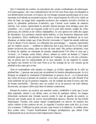 Vers l’extrémité du couloir, on rencontrait des scènes confondantes de pittoresque
et d’extravagance ; des vues contradictoires de la Cité sans Nom, dans son abandon et
son délabrement croissant, et d’autres, de cet étrange royaume paradisiaque où la race
inconnue avait abouti en creusant la pierre. On y voyait toujours la ville et la vallée au
clair de lune, un nuage doré suspendu au-dessus des remparts écroulés révélant en
partie la splendide perfection d’autrefois, que l’artiste avait rendue de manière
stylisée. Les scènes représentant le paradis étaient presque trop étranges pour être
croyables : on y voyait un royaume caché où le jour était éternel, rempli de villes
glorieuses, de collines et de vallées impalpables. Je crus apercevoir enfin des signes
de décadence. Les peintures étaient moins habiles, et leur bizarrerie dépassait celle
des premières. Elles semblaient être la preuve d’une longue déchéance de la race
disparue, en même temps que d’une férocité croissante à l’égard du monde extérieur
d’où le désert l’avait chassée. La silhouette des personnages — toujours représentés
par les reptiles sacrés — semblait se détériorer peu à peu, bien qu’on vit leur esprit
planer au-dessus des ruines, dans un clair de lune outré. Des prêtres décharnés, sous
la forme de reptiles en vêtements de parade, maudissaient l’air libre et ceux qui y
vivaient ; et l’unique scène finale, atroce, mettait en scène un homme à l’aspect
primitif, peut-être un des premiers habitants de l’antique Irem, la cité des colonnes,
mis en pièces par les représentants de la race anéantie. Je me rappelai la crainte
qu’inspire aux Arabes la Cité sans Nom et je fus soulagé de ne voir ensuite qu’un
plafond et des murs gris et nus.
Tout en contemplant cette épopée en images, je m’étais approché de la salle au
plafond bas : j’aperçus une porte par où pénétrait la lumière phosphorescente. Je m’y
dirigeai en rampant et, transporté d’étonnement, je poussai un cri : ce n’étaient plus
des salles diverses et peintes de couleurs vives mais seulement un vide illimité d’un
éclat uniforme tel qu’on pourrait imaginer, vue du sommet du mont Everest, une mer
de brume ensoleillée : Derrière moi, un couloir où je ne pouvais me tenir debout,
devant moi, un espace infini noyé dans la lumière souterraine.
Partant du couloir, un escalier aux marches raides, semblable à celui que j’avais
déjà emprunté, menait à cet abîme, mais, au bout de quelques mètres, les nuages
étincelants cachaient tout. Grande ouverte contre le mur de gauche du couloir, se
dressait une lourde porte de cuivre incroyablement épaisse, décorée de bas-reliefs
fantastiques. Fermée, elle aurait séparé complètement cet univers de lumière des
salles voûtées et des couloirs de roc. Je regardai l’escalier mais cette fois, je n’osai
m’y aventurer. J’effleurai la porte ouverte, sans réussir à la déplacer. Je tombai alors
face contre terre, l’esprit bouillonnant d’images prodigieuses que même l’état
d’épuisement où je me trouvais était impuissant à chasser.
52
 
