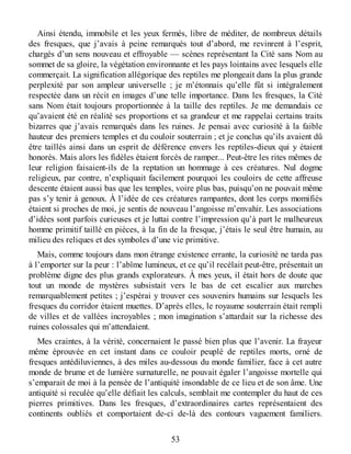 Ainsi étendu, immobile et les yeux fermés, libre de méditer, de nombreux détails
des fresques, que j’avais à peine remarqués tout d’abord, me revinrent à l’esprit,
chargés d’un sens nouveau et effroyable — scènes représentant la Cité sans Nom au
sommet de sa gloire, la végétation environnante et les pays lointains avec lesquels elle
commerçait. La signification allégorique des reptiles me plongeait dans la plus grande
perplexité par son ampleur universelle ; je m’étonnais qu’elle fût si intégralement
respectée dans un récit en images d’une telle importance. Dans les fresques, la Cité
sans Nom était toujours proportionnée à la taille des reptiles. Je me demandais ce
qu’avaient été en réalité ses proportions et sa grandeur et me rappelai certains traits
bizarres que j’avais remarqués dans les ruines. Je pensai avec curiosité à la faible
hauteur des premiers temples et du couloir souterrain ; et je conclus qu’ils avaient dû
être taillés ainsi dans un esprit de déférence envers les reptiles-dieux qui y étaient
honorés. Mais alors les fidèles étaient forcés de ramper... Peut-être les rites mêmes de
leur religion faisaient-ils de la reptation un hommage à ces créatures. Nul dogme
religieux, par contre, n’expliquait facilement pourquoi les couloirs de cette affreuse
descente étaient aussi bas que les temples, voire plus bas, puisqu’on ne pouvait même
pas s’y tenir à genoux. À l’idée de ces créatures rampantes, dont les corps momifiés
étaient si proches de moi, je sentis de nouveau l’angoisse m’envahir. Les associations
d’idées sont parfois curieuses et je luttai contre l’impression qu’à part le malheureux
homme primitif taillé en pièces, à la fin de la fresque, j’étais le seul être humain, au
milieu des reliques et des symboles d’une vie primitive.
Mais, comme toujours dans mon étrange existence errante, la curiosité ne tarda pas
à l’emporter sur la peur : l’abîme lumineux, et ce qu’il recélait peut-être, présentait un
problème digne des plus grands explorateurs. À mes yeux, il était hors de doute que
tout un monde de mystères subsistait vers le bas de cet escalier aux marches
remarquablement petites ; j’espérai y trouver ces souvenirs humains sur lesquels les
fresques du corridor étaient muettes. D’après elles, le royaume souterrain était rempli
de villes et de vallées incroyables ; mon imagination s’attardait sur la richesse des
ruines colossales qui m’attendaient.
Mes craintes, à la vérité, concernaient le passé bien plus que l’avenir. La frayeur
même éprouvée en cet instant dans ce couloir peuplé de reptiles morts, orné de
fresques antédiluviennes, à des miles au-dessous du monde familier, face à cet autre
monde de brume et de lumière surnaturelle, ne pouvait égaler l’angoisse mortelle qui
s’emparait de moi à la pensée de l’antiquité insondable de ce lieu et de son âme. Une
antiquité si reculée qu’elle défiait les calculs, semblait me contempler du haut de ces
pierres primitives. Dans les fresques, d’extraordinaires cartes représentaient des
continents oubliés et comportaient de-ci de-là des contours vaguement familiers.
53
 