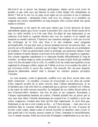 Qu’avait-il pu se passer aux époques géologiques, depuis qu’on avait cessé de
peindre et que cette race qui haïssait la mort s’était malgré elle abandonnée au
déclin ? Nul ne le sait. La vie jadis avait régné sur ces cavernes et sur le lumineux
royaume souterrain ; maintenant j’étais seul avec les reliques et je tremblais en
songeant aux siècles innombrables au long desquels elles avaient monté leur garde
muette et solitaire.
Brusquement, je fus repris de cette peur intense que j’avais éprouvée de façon
intermittente depuis que j’avais vu pour la première fois, sous les froids rayons de la
lune, la vallée terrible et la Cité sans Nom. En dépit de mon épuisement, je me
redressai d’un bond et, regardai derrière moi vers les couloirs et les tunnels qui
menaient au monde extérieur. J’éprouvai une sensation analogue à celle qui m’avait
fait m’éloigner de la Cité sans Nom à la nuit tombante, aussi poignante
qu’inexplicable. Un peu plus tard, je devais pourtant recevoir un nouveau choc : un
son très net se fit entendre, le premier qui ait rompu l’épais silence de ces profondeurs
de tombeau. C’était un gémissement sourd et prolongé, qui paraissait émaner d’une
foule lointaine d’esprits damnés et provenir de la direction vers laquelle je regardais.
Son volume augmenta rapidement et se répercuta bientôt effroyablement le long du
corridor ; en même temps je sentis un courant d’air de plus en plus froid qui semblait
venir à la fois du tunnel et de la ville. Ce souffle d’air me rendit mon équilibre en me
rappelant les brusques rafales surgies de l’abîme au lever et au coucher du soleil, et
qui m’avaient révélé le secret des couloirs. Une nouvelle fois ma peur disparut,
puisqu’un phénomène naturel tend à dissiper les sinistres pensées qu’inspire
l’inconnu.
Le vent nocturne, criant et gémissant, soufflait avec une force accrue dans cette
faille souterraine : Je retombai, j’essayai de m’accrocher au sol, dans ma crainte
d’être emporté au-delà de la porte ouverte, dans l’abîme phosphorescent. Je ne
m’attendais pas à une telle furie et, comprenant que je glissais vraiment vers l’abîme,
je fus repris de mille terreurs nouvelles. La malignité de ces rafales faisait naître en
moi d’inconcevables chimères. Une fois de plus, je me comparai, frissonnant, à
l’unique représentation humaine du couloir, l’homme primitif mis en pièces par la
race sans nom. Dans l’étreinte démoniaque du courant d’air, il semblait y avoir une
colère vengeresse, d’autant plus forte qu’elle était impuissante. Je crois bien que,
finalement, je me mis à crier comme un fou — je l’étais presque — mais mes cris se
perdirent dans le vacarme infernal que faisaient les esprits du vent. J’essayai de
revenir à plat ventre, luttant contre le torrent invisible et meurtrier, mais j’avais le
plus grand mal à lui résister, poussé comme je l’étais, lentement et inexorablement,
vers le monde inconnu. Enfin ma raison dut m’échapper complètement et je me mis à
54
 