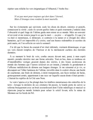 répéter sans relâche les vers énigmatiques d’Alhazred, l’Arabe fou :
N’est pas mort pour toujours qui dort dans l’éternel,
Mais d’étranges éons rendent la mort mortelle.
Sur les événements qui suivirent, seuls les dieux du désert, sinistres et pensifs,
connaissent la vérité ; seuls ils savent quelles luttes et quels tourments j’endurai dans
l’obscurité et quel Ange de l’abîme guida mon retour en ce monde. Mais un souvenir
m’est resté et me restera jusqu’à ce que la mort — ou pire — m’appelle. Ce que j’ai
vu était si monstrueux, si démesuré, si contraire à la nature et si éloigné des idées
humaines, qu’il est impossible d’y croire, sauf aux heures redoutables et secrètes du
petit matin, où l’on sollicite en vain le sommeil.
J’ai dit que la fureur du courant d’air était infernale, vraiment démoniaque, et que
ses voix étaient remplies de l’horreur et de la méchanceté cachées des éternités
damnées.
À ce moment le bruit de voix, confus encore devant moi, parut, à mon esprit
meurtri, prendre derrière moi une forme articulée. Tout en bas, dans ce tombeau où
d’innombrables vestiges gisaient depuis des siècles, à des lieues au-dessous du
monde des hommes que l’aurore éclairait en cet instant, j’entendis le grondement et
l’affreuse malédiction de démons aux langues étranges. Je me retournai et je vis, se
découpant sur l’éther lumineux de l’abîme, invisible dans le couloir obscur, une horde
de cauchemar, une foule de démons, à demi transparents, aux faces tordues de haine,
grotesquement armés, appartenant à une race sur laquelle aucun doute n’était permis :
c’étaient les reptiles de la Cité sans Nom.
Le vent s’apaisa et je fus plongé dans les ténèbres monstrueuses des entrailles de la
terre ; lorsque la dernière de ces créatures fut passée, la lourde porte de cuivre se
referma brusquement avec un bruit assourdissant dont l’écho métallique et musical se
répercuta jusqu’au monde lointain pour saluer le soleil levant, telle la statue de
Memnon sur les bords du Nil.
55
 