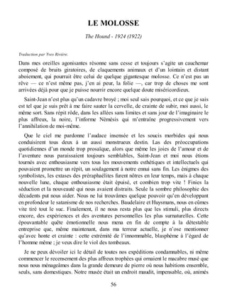 LE MOLOSSE
The Hound - 1924 (1922)
Traduction par Yves Rivière.
Dans mes oreilles agonisantes résonne sans cesse et toujours s’agite un cauchemar
composé de bruits giratoires, de claquements animaux et d’un lointain et distant
aboiement, qui pourrait être celui de quelque gigantesque molosse. Ce n’est pas un
rêve — ce n’est même pas, j’en ai peur, la folie —, car trop de choses me sont
arrivées déjà pour que je puisse nourrir encore quelque doute miséricordieux.
Saint-Jean n’est plus qu’un cadavre broyé ; moi seul sais pourquoi, et ce que je sais
est tel que je suis prêt à me faire sauter la cervelle, de crainte de subir, moi aussi, le
même sort. Sans répit rôde, dans les allées sans limites et sans jour de l’imaginaire le
plus affreux, la noire, l’informe Némésis qui m’entraîne progressivement vers
l’annihilation de moi-même.
Que le ciel me pardonne l’audace insensée et les soucis morbides qui nous
conduisirent tous deux à un aussi monstrueux destin. Las des préoccupations
quotidiennes d’un monde trop prosaïque, alors que même les joies de l’amour et de
l’aventure nous paraissaient toujours semblables, Saint-Jean et moi nous étions
tournés avec enthousiasme vers tous les mouvements esthétiques et intellectuels qui
pouvaient promettre un répit, un soulagement à notre ennui sans fin. Les énigmes des
symbolistes, les extases des préraphaélites furent nôtres en leur temps, mais à chaque
nouvelle lune, chaque enthousiasme était épuisé, et combien trop vite ! Finies la
séduction et la nouveauté qui nous avaient distraits. Seule la sombre philosophie des
décadents put nous aider. Nous ne lui trouvâmes quelque pouvoir qu’en développant
en profondeur le satanisme de nos recherches. Baudelaire et Huysmans, nous en eûmes
vite tiré tout le suc. Finalement, il ne nous resta plus que les stimuli, plus directs
encore, des expériences et des aventures personnelles les plus surnaturelles. Cette
épouvantable quête émotionnelle nous mena en fin de compte à la détestable
entreprise que, même maintenant, dans ma terreur actuelle, je n’ose mentionner
qu’avec honte et crainte : cette extrémité de l’innommable, blasphème à l’égard de
l’homme même ; je veux dire le viol des tombeaux.
Je ne peux dévoiler ici le détail de toutes nos expéditions condamnables, ni même
commencer le recensement des plus affreux trophées qui ornaient le macabre musé que
nous nous ménageâmes dans la grande demeure de pierre où nous habitions ensemble,
seuls, sans domestiques. Notre musée était un endroit maudit, impensable, où, animés
56
 