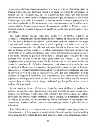 l’expression esthétique et nous consacrions à la mise au point du plus infime détail de
chacune d’elles un souci technique poussé à un degré incroyable de raffinement. Un
moment qui ne convenait pas, un jeu d’éclairage mal venu, une manipulation
maladroite de la tourbe amollie compromettaient presque entièrement la distillation
d’extase que nous valait l’exhumation de quelque secret honteux et grimaçant de la
terre. Notre recherche de décors nouveaux et de conditions nouvelles était fiévreuse et
jamais satisfaite. Saint-Jean était toujours le meneur, et ce fut lui, en définitive, qui me
conduisit jusqu’à cet endroit moqueur et maudit qui scella notre destin ignoble, mais
inévitable.
Par quelle fatalité maligne fûmes-nous guidés vers ce terrible cimetière de
Hollande ? J’imagine que ce fut la rumeur, la noire légende de ces récits qui parlaient
d’un être enterré là depuis cinq siècles, qui lui-même avait été vampire en son temps
et qui avait volé un objet puissant dans un sépulcre protégé. Je revois encore la scène
en ses derniers moments — la pâle lune automnale brillant sur les tombeaux dont elle
tirait de longues ombres sinistres ; les arbres caricaturaux s’inclinant mollement sur
l’herbe folle et les dalles abandonnées ; les légions innombrables des chauves-souris
d’une taille immense se profilant sur la lune ; l’antique église couverte de lierre
poussant vers un ciel livide un doigt géant autant que spectral ; les insectes
phosphorescents qui dansaient comme des feux follets, dans un recoin sous les ifs ; les
odeurs de pourriture, de végétation décomposée, et de choses moins explicables qui
se mêlaient faiblement au vent nocturne que paraissaient nous envoyer de lointains
marécages ; et le pire, l’aboiement perdu et grave d’un molosse gigantesque que nous
ne pouvions ni voir ni situer de façon précise. Dès que nous entendîmes, il m’en
souvient, ce soupçon d’aboiement, nous frissonnâmes, nous rappelant les récits des
paysans, car celui que nous étions en train de chercher des siècles plus tôt, avait été
retrouvé dans ce même endroit, broyé, déchiqueté par les griffes et les crocs de
quelque bête impensable.
Je me souviens de ces bêches avec lesquelles nous violâmes le tombeau du
vampire, et combien nous frissonnions d’une joie morbide en nous voyant nous-
mêmes, et ce tombeau, et cette lune, pâle sentinelle, les ombres atroces des arbres
grotesques, les chauves-souris immenses, l’église antique, les flammèches putrides,
les odeurs écœurantes, le vent nocturne qui rôdait doucement, et cet étrange aboi,
omniprésent, à moitié audible, dont notre ouïe nous garantissait à peine l’existence
authentique.
Puis la lame heurta un corps plus dur que le terreau humide ; nous dégageâmes une
boîte oblongue et à demi pourrie, incrustée de dépôts minéraux témoignant d’un long
séjour dans une terre immobile. Elle était incroyablement solide et résistante, mais si
58
 