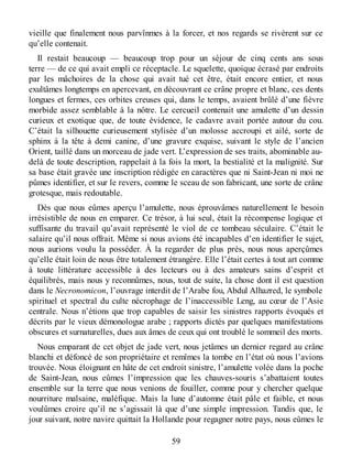 vieille que finalement nous parvînmes à la forcer, et nos regards se rivèrent sur ce
qu’elle contenait.
Il restait beaucoup — beaucoup trop pour un séjour de cinq cents ans sous
terre — de ce qui avait empli ce réceptacle. Le squelette, quoique écrasé par endroits
par les mâchoires de la chose qui avait tué cet être, était encore entier, et nous
exultâmes longtemps en apercevant, en découvrant ce crâne propre et blanc, ces dents
longues et fermes, ces orbites creuses qui, dans le temps, avaient brûlé d’une fièvre
morbide assez semblable à la nôtre. Le cercueil contenait une amulette d’un dessin
curieux et exotique que, de toute évidence, le cadavre avait portée autour du cou.
C’était la silhouette curieusement stylisée d’un molosse accroupi et ailé, sorte de
sphinx à la tête à demi canine, d’une gravure exquise, suivant le style de l’ancien
Orient, taillé dans un morceau de jade vert. L’expression de ses traits, abominable au-
delà de toute description, rappelait à la fois la mort, la bestialité et la malignité. Sur
sa base était gravée une inscription rédigée en caractères que ni Saint-Jean ni moi ne
pûmes identifier, et sur le revers, comme le sceau de son fabricant, une sorte de crâne
grotesque, mais redoutable.
Dès que nous eûmes aperçu l’amulette, nous éprouvâmes naturellement le besoin
irrésistible de nous en emparer. Ce trésor, à lui seul, était la récompense logique et
suffisante du travail qu’avait représenté le viol de ce tombeau séculaire. C’était le
salaire qu’il nous offrait. Même si nous avions été incapables d’en identifier le sujet,
nous aurions voulu la posséder. À la regarder de plus près, nous nous aperçûmes
qu’elle était loin de nous être totalement étrangère. Elle l’était certes à tout art comme
à toute littérature accessible à des lecteurs ou à des amateurs sains d’esprit et
équilibrés, mais nous y reconnûmes, nous, tout de suite, la chose dont il est question
dans le Necronomicon, l’ouvrage interdit de l’Arabe fou, Abdul Alhazred, le symbole
spirituel et spectral du culte nécrophage de l’inaccessible Leng, au cœur de l’Asie
centrale. Nous n’étions que trop capables de saisir les sinistres rapports évoqués et
décrits par le vieux démonologue arabe ; rapports dictés par quelques manifestations
obscures et surnaturelles, dues aux âmes de ceux qui ont troublé le sommeil des morts.
Nous emparant de cet objet de jade vert, nous jetâmes un dernier regard au crâne
blanchi et défoncé de son propriétaire et remîmes la tombe en l’état où nous l’avions
trouvée. Nous éloignant en hâte de cet endroit sinistre, l’amulette volée dans la poche
de Saint-Jean, nous eûmes l’impression que les chauves-souris s’abattaient toutes
ensemble sur la terre que nous venions de fouiller, comme pour y chercher quelque
nourriture malsaine, maléfique. Mais la lune d’automne était pâle et faible, et nous
voulûmes croire qu’il ne s’agissait là que d’une simple impression. Tandis que, le
jour suivant, notre navire quittait la Hollande pour regagner notre pays, nous eûmes le
59
 