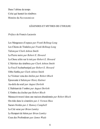 Dans l’abîme du temps
Celui qui hantait les ténèbres
Histoire du Necronomicon
LÉGENDES ET MYTHES DE CTHULHU
Préface de Francis Lacassin
Les Mangeuses d’espace par Frank Belknap Long
Les Chiens de Tindalos par Frank Belknap Long
Talion par Clark Ashton Smith
La Pierre noire par Robert E. Howard
La Chose ailée sur le toit par Robert E. Howard
L’Héritier des ténèbres par Clark Ashton Smith
Le Feu d’Asshurbanipal par Robert E. Howard
Ubbo Sathla par Clark Ashton Smith
Le Visiteur venu des étoiles par Robert Bloch
Épouvante à Salem par Henry Kuttner
Au-delà du seuil par August Derleth
L’Habitant de l’ombre par August Derleth
L’Ombre du clocher par Robert Bloch
Manuscrit trouvé dans une maison abandonnée par Robert Bloch
On rôde dans le cimetière par J. Vernon Shea
Sueurs froides par J. Ramsey Campbell
La Cité sœur par Brian Lumley
Le Rempart de béton par Brian Lumley
Ceux des Profondeurs par James Wade
6
 
