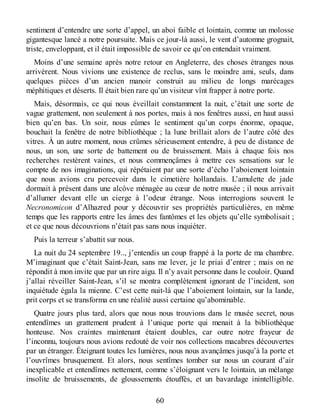 sentiment d’entendre une sorte d’appel, un aboi faible et lointain, comme un molosse
gigantesque lancé a notre poursuite. Mais ce jour-là aussi, le vent d’automne grognait,
triste, enveloppant, et il était impossible de savoir ce qu’on entendait vraiment.
Moins d’une semaine après notre retour en Angleterre, des choses étranges nous
arrivèrent. Nous vivions une existence de reclus, sans le moindre ami, seuls, dans
quelques pièces d’un ancien manoir construit au milieu de longs marécages
méphitiques et déserts. Il était bien rare qu’un visiteur vînt frapper à notre porte.
Mais, désormais, ce qui nous éveillait constamment la nuit, c’était une sorte de
vague grattement, non seulement à nos portes, mais à nos fenêtres aussi, en haut aussi
bien qu’en bas. Un soir, nous eûmes le sentiment qu’un corps énorme, opaque,
bouchait la fenêtre de notre bibliothèque ; la lune brillait alors de l’autre côté des
vitres. À un autre moment, nous crûmes sérieusement entendre, à peu de distance de
nous, un son, une sorte de battement ou de bruissement. Mais à chaque fois nos
recherches restèrent vaines, et nous commençâmes à mettre ces sensations sur le
compte de nos imaginations, qui répétaient par une sorte d’écho l’aboiement lointain
que nous avions cru percevoir dans le cimetière hollandais. L’amulette de jade
dormait à présent dans une alcôve ménagée au cœur de notre musée ; il nous arrivait
d’allumer devant elle un cierge à l’odeur étrange. Nous interrogions souvent le
Necronomicon d’Alhazred pour y découvrir ses propriétés particulières, en même
temps que les rapports entre les âmes des fantômes et les objets qu’elle symbolisait ;
et ce que nous découvrions n’était pas sans nous inquiéter.
Puis la terreur s’abattit sur nous.
La nuit du 24 septembre 19.., j’entendis un coup frappé à la porte de ma chambre.
M’imaginant que c’était Saint-Jean, sans me lever, je le priai d’entrer ; mais on ne
répondit à mon invite que par un rire aigu. Il n’y avait personne dans le couloir. Quand
j’allai réveiller Saint-Jean, s’il se montra complètement ignorant de l’incident, son
inquiétude égala la mienne. C’est cette nuit-là que l’aboiement lointain, sur la lande,
prit corps et se transforma en une réalité aussi certaine qu’abominable.
Quatre jours plus tard, alors que nous nous trouvions dans le musée secret, nous
entendîmes un grattement prudent à l’unique porte qui menait à la bibliothèque
honteuse. Nos craintes maintenant étaient doubles, car outre notre frayeur de
l’inconnu, toujours nous avions redouté de voir nos collections macabres découvertes
par un étranger. Éteignant toutes les lumières, nous nous avançâmes jusqu’à la porte et
l’ouvrîmes brusquement. Et alors, nous sentîmes tomber sur nous un courant d’air
inexplicable et entendîmes nettement, comme s’éloignant vers le lointain, un mélange
insolite de bruissements, de gloussements étouffés, et un bavardage inintelligible.
60
 