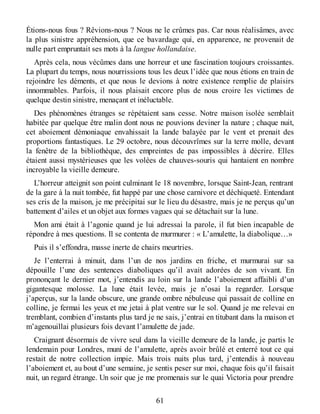 Étions-nous fous ? Rêvions-nous ? Nous ne le crûmes pas. Car nous réalisâmes, avec
la plus sinistre appréhension, que ce bavardage qui, en apparence, ne provenait de
nulle part empruntait ses mots à la langue hollandaise.
Après cela, nous vécûmes dans une horreur et une fascination toujours croissantes.
La plupart du temps, nous nourrissions tous les deux l’idée que nous étions en train de
rejoindre les déments, et que nous le devions à notre existence remplie de plaisirs
innommables. Parfois, il nous plaisait encore plus de nous croire les victimes de
quelque destin sinistre, menaçant et inéluctable.
Des phénomènes étranges se répétaient sans cesse. Notre maison isolée semblait
habitée par quelque être malin dont nous ne pouvions deviner la nature ; chaque nuit,
cet aboiement démoniaque envahissait la lande balayée par le vent et prenait des
proportions fantastiques. Le 29 octobre, nous découvrîmes sur la terre molle, devant
la fenêtre de la bibliothèque, des empreintes de pas impossibles à décrire. Elles
étaient aussi mystérieuses que les volées de chauves-souris qui hantaient en nombre
incroyable la vieille demeure.
L’horreur atteignit son point culminant le 18 novembre, lorsque Saint-Jean, rentrant
de la gare à la nuit tombée, fut happé par une chose carnivore et déchiqueté. Entendant
ses cris de la maison, je me précipitai sur le lieu du désastre, mais je ne perçus qu’un
battement d’ailes et un objet aux formes vagues qui se détachait sur la lune.
Mon ami était à l’agonie quand je lui adressai la parole, il fut bien incapable de
répondre à mes questions. Il se contenta de murmurer : « L’amulette, la diabolique…»
Puis il s’effondra, masse inerte de chairs meurtries.
Je l’enterrai à minuit, dans l’un de nos jardins en friche, et murmurai sur sa
dépouille l’une des sentences diaboliques qu’il avait adorées de son vivant. En
prononçant le dernier mot, j’entendis au loin sur la lande l’aboiement affaibli d’un
gigantesque molosse. La lune était levée, mais je n’osai la regarder. Lorsque
j’aperçus, sur la lande obscure, une grande ombre nébuleuse qui passait de colline en
colline, je fermai les yeux et me jetai à plat ventre sur le sol. Quand je me relevai en
tremblant, combien d’instants plus tard je ne sais, j’entrai en titubant dans la maison et
m’agenouillai plusieurs fois devant l’amulette de jade.
Craignant désormais de vivre seul dans la vieille demeure de la lande, je partis le
lendemain pour Londres, muni de l’amulette, après avoir brûlé et enterré tout ce qui
restait de notre collection impie. Mais trois nuits plus tard, j’entendis à nouveau
l’aboiement et, au bout d’une semaine, je sentis peser sur moi, chaque fois qu’il faisait
nuit, un regard étrange. Un soir que je me promenais sur le quai Victoria pour prendre
61
 