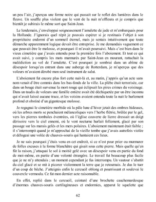 un peu l’air, j’aperçus une forme noire qui passait sur le reflet des lumières dans le
fleuve. Un souffle plus violent que le vent de la nuit m’effleura et je compris que
bientôt je subirais le même sort que Saint-Jean.
Le lendemain, j’enveloppai soigneusement l’amulette de jade et m’embarquais pour
la Hollande. J’ignorais quel répit je pouvais espérer si je restituais l’objet à son
propriétaire endormi d’un sommeil éternel, mais je sentais intuitivement que toute
démarche apparemment logique devait être entreprise. Je me demandais vaguement ce
que pouvait être le molosse, et pourquoi il m’avait poursuivi. Mais c’est bien dans le
vieux cimetière que j’avais entendu pour la première fois l’aboiement. Et tout ce qui
avait suivi, y compris les mots murmurés par Saint-Jean en mourant, rattachait la
malédiction au vol de l’amulette. C’est pourquoi je sombrai dans un abîme de
désespoir lorsqu’en entrant dans une auberge de Rotterdam, je m’aperçus que des
voleurs m’avaient dérobé mon seul instrument de salut.
L’aboiement fut encore plus fort cette nuit-là et, au matin, j’appris qu’un acte sans
nom venait d’être commis dans les bas-fonds de la ville. La plèbe était terrorisée, car
dans un bouge était survenue la mort rouge qui éclipsait les pires crimes du voisinage.
Dans un taudis de voleurs une famille entière avait été déchiquetée par un être inconnu
qui n’avait laissé aucune trace, et les voisins avaient entendu toute la nuit le hurlement
profond et obstiné d’un gigantesque molosse.
Je regagnai le cimetière morbide où la pâle lune d’hiver jetait des ombres hideuses,
où les arbres morts se penchaient mélancoliques vers l’herbe flétrie, brûlée par le gel,
vers les pierres tombales éventrées, où l’église couverte de lierre dressait un doigt
dérisoire vers le ciel ennemi, où le vent nocturne hurlait follement, glacé par son
passage sur les marais gelés et les mers polaires. L’aboiement maintenant était faible ;
il s’interrompit quand je m’approchai de la vieille tombe que j’avais autrefois violée
et délogeai une volée de chauves-souris qui hantaient ces lieux.
Je ne sais pourquoi j’étais venu en cet endroit, si ce n’est pour prier ou murmurer
de folles excuses à la forme blanchâtre qui gisait sous cette pierre. Mais quelle qu’en
fût la raison, j’attaquai le sol à moitié gelé avec un désespoir venu en partie du fond
de moi-même, en partie d’une volonté étrangère. Le travail fut beaucoup plus facile
que je ne m’y attendais ; un moment cependant je fus interrompu. Un vautour s’abattit
du ciel glacé et se mit à picorer violemment la terre que je retournais. Je dus le tuer
d’un coup de bêche. J’atteignis enfin le cercueil oblong et pourrissant et soulevai le
couvercle vermoulu. Ce fut mon dernier acte raisonnable.
En effet, replié dans le cercueil, ceinturé d’une brochette cauchemardesque
d’énormes chauves-souris cartilagineuses et endormies, apparut le squelette que
62
 