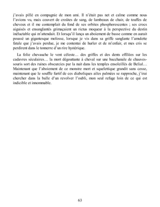 j’avais pillé en compagnie de mon ami. Il n’était pas net et calme comme nous
l’avions vu, mais couvert de croûtes de sang, de lambeaux de chair, de touffes de
cheveux et il me contemplait du fond de ses orbites phosphorescentes ; ses crocs
aiguisés et ensanglantés grimaçaient un rictus moqueur à la perspective du destin
inéluctable qui m’attendait. Et lorsqu’il lança un aboiement de basse comme en aurait
poussé un gigantesque molosse, lorsque je vis dans sa griffe sanglante l’amulette
fatale que j’avais perdue, je me contentai de hurler et de m’enfuir, et mes cris se
perdirent dans le tonnerre d’un rire hystérique.
La folie chevauche le vent céleste… des griffes et des dents effilées sur les
cadavres séculaires… la mort dégouttante à cheval sur une bacchanale de chauves-
souris sort des ruines obscurcies par la nuit dans les temples ensoleillés de Belial…
Maintenant que l’aboiement de ce monstre mort et squelettique grandit sans cesse,
maintenant que le souffle furtif de ces diaboliques ailes palmées se rapproche, j’irai
chercher dans la balle d’un revolver l’oubli, mon seul refuge loin de ce qui est
indicible et innommable.
63
 