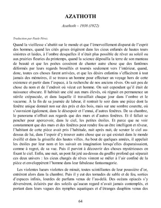 AZATHOTH
Azathoth – 1938 (1922)
Traduction par Paule Pérez.
Quand la vieillesse s’abattit sur le monde et que l’émerveillement disparut de l’esprit
des hommes, quand les cités grises érigèrent dans les cieux enfumés de hautes tours
sinistres et laides, à l’ombre desquelles il n’était plus possible de rêver au soleil ou
aux prairies fleuries du printemps, quand la science dépouilla la terre de son manteau
de beauté et que les poètes cessèrent de chanter autre chose que des fantômes
déformés par leurs regards brouillés et tournés seulement vers l’intérieur, quand,
donc, toutes ces choses furent arrivées, et que les désirs enfantins s’effacèrent à tout
jamais des mémoires, il se trouva un homme pour effectuer un voyage hors de cette
existence et partir dans l’espace, à la recherche de nos anciens rêves. On sait peu de
chose du nom et de l’endroit où vécut cet homme. On sait cependant qu’il était de
naissance obscure. Il habitait une cité aux murs élevés, où régnait en permanence un
stérile crépuscule, et dans laquelle il travaillait chaque jour dans l’ombre et le
vacarme. À la fin de sa journée de labeur, il rentrait le soir dans une pièce dont la
fenêtre unique donnait non sur des prés et des bois, mais sur une sombre courette, où
s’ouvraient également, dans le désespoir et l’ennui, d’autres fenêtres. De sa chambre,
le panorama n’offrait aux regards que des murs et d’autres fenêtres. Et il fallait se
pencher pour apercevoir, dans le ciel, les petites étoiles. Et parce que ne voir
constamment que des murs et des fenêtres peut rendre fou un être intelligent et rêveur,
l’habitant de cette pièce avait pris l’habitude, nuit après nuit, de scruter le ciel au-
dessus de lui, dans l’espoir d’y trouver autre chose que ce qui existait dans le monde
éveillé et dans la grisaille des hautes villes. Au bout de quelques années, il appelait
les étoiles par leur nom et les suivait en imagination lorsqu’elles disparaissaient,
comme à regret, de sa vue. Puis il parvint à découvrir des choses mystérieuses en
fixant le ciel. Enfin, une nuit, un pont fut jeté au-dessus du gouffre profond qui séparait
ces deux univers : les cieux chargés de rêves vinrent se mêler à l’air confiné de la
pièce et enveloppèrent l’homme dans leur fabuleuse fantasmagorie.
Les violentes lueurs violettes de minuit, toutes scintillantes de leur poussière d’or,
entrèrent alors dans la chambre. Puis il y eut des tornades de sable et de feu, sorties
d’espaces infinis, lourdes de parfums venus de l’au-delà. Des océans opiacés s’y
déversèrent, éclairés par des soleils qu’aucun regard n’avait jamais contemplés, et
portant dans leurs vagues des nymphes aquatiques et d’étranges dauphins venus des
64
 