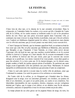 LE FESTIVAL
The Festival - 1925 (1923)
Traduction par Paule Pérez.
« Efficiunt Daemones, ut quae non sunt, sic tamen
quasi sint,
conspicienda hominibus exhibeant. [1] »
LACTANCE
J’étais loin de chez moi, et le charme de la mer orientale m’envoûtait. Dans le
crépuscule, je l’entendais battre les rochers, et je savais qu’elle s’étendait de l’autre
côté de la colline, où les saules noueux se tordaient contre le ciel et les premières
étoiles du soir. Parce que mes pères m’avaient appelé dans l’ancienne ville, je
continuais ma route à travers la neige fraîche et profonde, route qui s’élevait solitaire
vers l’endroit où Aldébaran clignotait parmi les arbres. Je poursuivais mon chemin
vers la ville très ancienne, que je n’avais jamais vue mais dont j’avais souvent rêvé.
C’était l’époque de Yuletide, que les hommes appellent Noël, en sachant au fond de
leur cœur que cette fête est plus ancienne que Bethléem et Babylone, plus ancienne
que Memphis et que l’humanité. C’était Yuletide, et j’étais enfin arrivé devant
l’ancienne ville du bord de mer, que mes ancêtres avaient habitée et où ils avaient
célébré le festival à l’époque où c’était interdit. Où ils avaient recommandé à leurs
fils de célébrer le festival une fois par siècle, pour que le souvenir des secrets
antiques ne se perdît pas. Les miens venaient d’un vieux peuple, vieux déjà quand ce
pays fut colonisé, il y a trois cents ans. Et ils étaient étranges, car ils étaient venus,
peuple sombre et furtif, de jardins opiacés pleins d’orchidées. Ils parlaient une autre
langue avant d’apprendre celle des pêcheurs aux yeux bleus. Maintenant, ils étaient
éparpillés et célébraient des rites mystérieux que personne d’autre ne comprenait.
J’étais le seul cette nuit-là à revenir dans la vieille ville de pêcheurs, ainsi que
l’ordonnait la coutume. Car seuls les pauvres et les solitaires se souviennent.
De l’autre côté de la colline, je vis Kingsport qui s’étendait dans les frimas,
Kingsport sous la neige, avec ses anciennes girouettes, ses clochers, ses poutres de
faîte et ses cheminées, ses quais et ses petits ponts, ses saules et ses cimetières. Ses
labyrinthes interminables de rues escarpées, étroites, sinueuses, son pic vertigineux
dominé par l’église, que le temps n’ose altérer, et ses dédales sans fin de maisons
coloniales, entassées et éparpillées à tous les niveaux comme un jeu de cubes.
Le temps planait de ses ailes grises sur les pignons blancs de neige, les toits, les
66
 