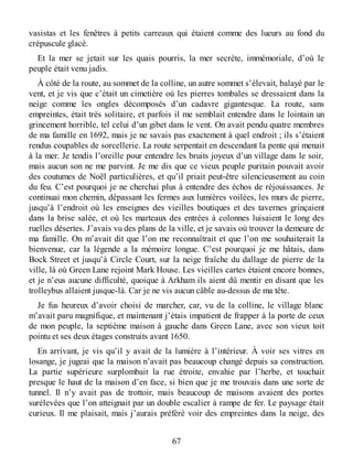 vasistas et les fenêtres à petits carreaux qui étaient comme des lueurs au fond du
crépuscule glacé.
Et la mer se jetait sur les quais pourris, la mer secrète, immémoriale, d’où le
peuple était venu jadis.
À côté de la route, au sommet de la colline, un autre sommet s’élevait, balayé par le
vent, et je vis que c’était un cimetière où les pierres tombales se dressaient dans la
neige comme les ongles décomposés d’un cadavre gigantesque. La route, sans
empreintes, était très solitaire, et parfois il me semblait entendre dans le lointain un
grincement horrible, tel celui d’un gibet dans le vent. On avait pendu quatre membres
de ma famille en 1692, mais je ne savais pas exactement à quel endroit ; ils s’étaient
rendus coupables de sorcellerie. La route serpentait en descendant la pente qui menait
à la mer. Je tendis l’oreille pour entendre les bruits joyeux d’un village dans le soir,
mais aucun son ne me parvint. Je me dis que ce vieux peuple puritain pouvait avoir
des coutumes de Noël particulières, et qu’il priait peut-être silencieusement au coin
du feu. C’est pourquoi je ne cherchai plus à entendre des échos de réjouissances. Je
continuai mon chemin, dépassant les fermes aux lumières voilées, les murs de pierre,
jusqu’à l’endroit où les enseignes des vieilles boutiques et des tavernes grinçaient
dans la brise salée, et où les marteaux des entrées à colonnes luisaient le long des
ruelles désertes. J’avais vu des plans de la ville, et je savais où trouver la demeure de
ma famille. On m’avait dit que l’on me reconnaîtrait et que l’on me souhaiterait la
bienvenue, car la légende a la mémoire longue. C’est pourquoi je me hâtais, dans
Bock Street et jusqu’à Circle Court, sur la neige fraîche du dallage de pierre de la
ville, là où Green Lane rejoint Mark House. Les vieilles cartes étaient encore bonnes,
et je n’eus aucune difficulté, quoique à Arkham ils aient dû mentir en disant que les
trolleybus allaient jusque-là. Car je ne vis aucun câble au-dessus de ma tête.
Je fus heureux d’avoir choisi de marcher, car, vu de la colline, le village blanc
m’avait paru magnifique, et maintenant j’étais impatient de frapper à la porte de ceux
de mon peuple, la septième maison à gauche dans Green Lane, avec son vieux toit
pointu et ses deux étages construits avant 1650.
En arrivant, je vis qu’il y avait de la lumière à l’intérieur. À voir ses vitres en
losange, je jugeai que la maison n’avait pas beaucoup changé depuis sa construction.
La partie supérieure surplombait la rue étroite, envahie par l’herbe, et touchait
presque le haut de la maison d’en face, si bien que je me trouvais dans une sorte de
tunnel. Il n’y avait pas de trottoir, mais beaucoup de maisons avaient des portes
surélevées que l’on atteignait par un double escalier à rampe de fer. Le paysage était
curieux. Il me plaisait, mais j’aurais préféré voir des empreintes dans la neige, des
67
 
