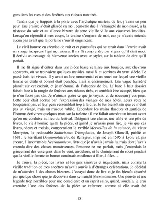 gens dans les rues et des fenêtres aux rideaux non tirés.
Tandis que je frappais à la porte avec l’archaïque marteau de fer, j’avais un peu
peur. Une crainte s’était glissée en moi, peut-être due à l’étrangeté de mon passé, à la
tristesse du soir et au silence bizarre de cette vieille ville aux coutumes insolites.
Lorsqu’on répondit à mes coups, la crainte s’empara de moi, car je n’avais entendu
aucun pas avant que la porte ne s’ouvrît en grinçant.
Le vieil homme en chemise de nuit et en pantoufles qui se tenait dans l’entrée avait
un visage inexpressif qui me rassura. Il me fît comprendre par signes qu’il était muet.
Il écrivit un message de bienvenue ancien, avec un stylet, sur la tablette de cire qu’il
portait.
Il me fît signe d’entrer dans une pièce basse éclairée aux bougies, aux chevrons
apparents, où se trouvaient quelques meubles massifs et sombres du XVIIe siècle. Le
passé était ici vivace. Il y avait un âtre monumental et un rouet sur lequel une vieille
femme en châle et bonnet était penchée, filant silencieusement. Une vague humidité
planait sur cet endroit, et je m’étonnai de l’absence de feu. Le banc à haut dossier
faisait face à la rangée de fenêtres aux rideaux tirés, et semblait être occupé, bien que
je n’en fusse pas sûr. Je n’aimais guère ce que je voyais, et de nouveau j’eus peur.
Cette peur était accrue par l’expression des visages de mes hôtes. Leurs yeux ne
bougeaient pas, et leur peau ressemblait trop à la cire. Je fus bientôt sûr que ce n’était
pas un visage, mais un masque habile. Cependant les mains flasques et gantées de
l’homme écrivirent quelques mots sur la tablette : il me fallait attendre un instant avant
qu’on me conduise au lieu du festival. Désignant une chaise, une table et une pile de
livres, le vieil homme quitta la pièce, et quand je m’assis pour lire, je vis que ces
livres, vieux et moisis, comprenaient le terrible Merveilles de la science, du vieux
Morryster, le redoutable Saducismus Triumphatus, de Joseph Glanvill, publié en
1681, le terrifiant Daemonolatreia, de Remigius, imprimé en 1595 à Lyon, et, pis
encore, l’innommable Necronomicon, livre que je n’avais jamais lu, mais dont j’avais
entendu dire des choses monstrueuses. Personne ne me parlait, mais j’entendais le
grincement des enseignes dans le vent, au-dehors, et le chuintement du rouet pendant
que la vieille femme en bonnet continuait en silence à filer, à filer…
Je trouvai la pièce, les livres et les gens sinistres et inquiétants, mais comme la
vieille tradition de mes ancêtres m’avait convié à d’étranges célébrations, je décidai
de m’attendre à des choses bizarres. J’essayai donc de lire et je fus bientôt absorbé
par quelque chose que je découvris dans ce maudit Necronomicon. Une pensée et une
légende trop horribles pour une conscience et un esprit sains, quand, soudain, je crus
entendre l’une des fenêtres de la pièce se refermer, comme si elle avait été
68
 