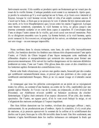 furtivement ouverte. Cela sembla se produire après un frottement qui ne venait pas du
rouet de la vieille femme. L’antique pendule avait sonné à ce moment-là. Après quoi,
je perdis la sensation qu’il y avait quelqu’un sur le banc, et je lisais avec intensité et
frayeur, lorsque le vieil homme revint, botté et vêtu d’un ample costume ancien. Il
s’assit sur le banc, si bien que je ne pouvais le voir. L’attente fut très éprouvante pour
mes nerfs, et le livre blasphématoire que j’avais entre les mains l’aggravait. Lorsque
onze heures sonnèrent, cependant, le vieil homme se leva, se glissa jusqu’à une
énorme commode sculptée et en sortit deux capes à capuchon. Il s’enveloppa dans
l’une et drapa l’autre autour de la vieille, qui avait cessé son travail monotone. Puis
ils se dirigèrent ensemble vers la porte. La femme boitait, et le vieil homme, après
avoir ramassé le Necronomicon, m’enjoignit de les suivre, en rabattant son capuchon
sur son visage – ou son masque impassible.
Nous sortîmes dans le réseau tortueux, sans lune, de cette ville incroyablement
vieille ; les lumières derrière les fenêtres aux rideaux tirés disparaissaient l’une après
l’autre, et l’étoile du Chien lorgnait d’une façon menaçante cette multitude de
silhouettes drapées et encapuchonnées qui sortaient des maisons pour former une
procession monstrueuse. Elle suivait les ruelles dangereuses où les maisons délabrées
tombaient en ruine, l’une sur l’autre. Elle glissa dans des cours et des cimetières où
les lanternes agitées formaient des constellations ivres.
Parmi cette foule silencieuse, je suivais mes guides muets, bousculé par des coudes
qui semblaient surnaturellement mous, et pressé par des poitrines et des corps qui
semblaient anormalement flasques. Mais je ne vis aucun visage et n’entendis aucun
mot.
Je remarquai que tous les pèlerins convergeaient en un point où se rejoignaient
toutes les allées, au sommet d’une hauteur, au centre de la ville, surplombée par une
grande église blanche. Je l’avais vue de la route, au crépuscule, et elle m’avait fait
frissonner, car Aldébaran m’avait semblé se balancer au-dessus du clocher
fantomatique. L’église était entourée d’un espace découvert. D’un côté, des tombes
spectrales. De l’autre, un square pavé, d’où le vent avait balayé la neige, et où
s’alignaient des maisons archaïques à l’aspect inquiétant.
Des feux follets dansaient sur les tombes, révélant des paysages affreux ; mais,
curieusement, ils ne produisaient pas d’ombres. Après le cimetière, il n’y avait plus
de maisons, et je pouvais apercevoir le sommet de la colline et le scintillement des
étoiles sur le port, bien que la ville fût invisible dans la nuit. Une fois seulement, une
lanterne s’agita horriblement dans les ruelles tortueuses en rattrapant la foule qui
69
 