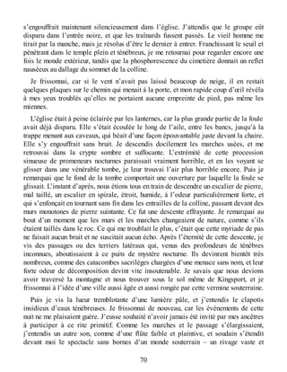 s’engouffrait maintenant silencieusement dans l’église. J’attendis que le groupe eût
disparu dans l’entrée noire, et que les traînards fussent passés. Le vieil homme me
tirait par la manche, mais je résolus d’être le dernier à entrer. Franchissant le seuil et
pénétrant dans le temple plein et ténébreux, je me retournai pour regarder encore une
fois le monde extérieur, tandis que la phosphorescence du cimetière donnait un reflet
nauséeux au dallage du sommet de la colline.
Je frissonnai, car si le vent n’avait pas laissé beaucoup de neige, il en restait
quelques plaques sur le chemin qui menait à la porte, et mon rapide coup d’œil révéla
à mes yeux troublés qu’elles ne portaient aucune empreinte de pied, pas même les
miennes.
L’église était à peine éclairée par les lanternes, car la plus grande partie de la foule
avait déjà disparu. Elle s’était écoulée le long de l’aile, entre les bancs, jusqu’à la
trappe menant aux caveaux, qui béait d’une façon épouvantable juste devant la chaire.
Elle s’y engouffrait sans bruit. Je descendis docilement les marches usées, et me
retrouvai dans la crypte sombre et suffocante. L’extrémité de cette procession
sinueuse de promeneurs nocturnes paraissait vraiment horrible, et en les voyant se
glisser dans une vénérable tombe, je leur trouvai l’air plus horrible encore. Puis je
remarquai que le fond de la tombe comportait une ouverture par laquelle la foule se
glissait. L’instant d’après, nous étions tous en train de descendre un escalier de pierre,
mal taillé, un escalier en spirale, étroit, humide, à l’odeur particulièrement forte, et
qui s’enfonçait en tournant sans fin dans les entrailles de la colline, passant devant des
murs monotones de pierre suintante. Ce fut une descente effrayante. Je remarquai au
bout d’un moment que les murs et les marches changeaient de nature, comme s’ils
étaient taillés dans le roc. Ce qui me troublait le plus, c’était que cette myriade de pas
ne faisait aucun bruit et ne suscitait aucun écho. Après l’éternité de cette descente, je
vis des passages ou des terriers latéraux qui, venus des profondeurs de ténèbres
inconnues, aboutissaient à ce puits de mystère nocturne. Ils devinrent bientôt très
nombreux, comme des catacombes sacrilèges chargées d’une menace sans nom, et leur
forte odeur de décomposition devint vite insoutenable. Je savais que nous devions
avoir traversé la montagne et nous trouver sous le sol même de Kingsport, et je
frissonnai à l’idée d’une ville aussi âgée et aussi rongée par cette vermine souterraine.
Puis je vis la lueur tremblotante d’une lumière pâle, et j’entendis le clapotis
insidieux d’eaux ténébreuses. Je frissonnai de nouveau, car les événements de cette
nuit ne me plaisaient guère. J’eusse souhaité n’avoir jamais été invité par mes ancêtres
à participer à ce rite primitif. Comme les marches et le passage s’élargissaient,
j’entendis un autre son, comme d’une flûte faible et plaintive, et soudain s’étendit
devant moi le spectacle sans bornes d’un monde souterrain – un rivage vaste et
70
 