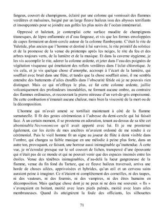 fangeux, couvert de champignons, éclairé par une colonne qui vomissait des flammes
verdâtres et malsaines, baigné par un large fleuve huileux issu des abysses terrifiants
et insoupçonnés pour se joindre aux golfes les plus noirs de l’océan immémorial.
Oppressé et haletant, je contemplai cette surface maudite de champignons
titanesques, de lèpre enflammée et d’eau fangeuse, et vis que les formes enveloppées
de capes formaient un demi-cercle autour de la colonne flamboyante. C’était le rite de
Yuletide, plus ancien que l’homme et destiné à lui survivre, le rite primitif du solstice
et de la promesse de la venue du printemps après les neiges, le rite du feu et des
arbres toujours verts, de la lumière et de la musique. Et dans la caverne stygienne, je
les vis accomplir le rite, adorer la colonne ardente, et jeter dans l’eau des poignées de
végétation visqueuse qui émettaient des reflets verdâtres dans l’éclat chlorotique. Je
vis cela, et je vis quelque chose d’amorphe, accroupi à l’écart de la lumière, qui
soufflait avec bruit dans une flûte, et tandis que la chose soufflait ainsi, il me sembla
entendre des battements d’ailes étouffés dans l’obscurité fétide où je ne pouvais rien
distinguer. Mais ce qui m’effraya le plus, ce fut cette colonne ardente, jaillie
volcaniquement des profondeurs insondables, ne formant aucune ombre, au contraire
des flammes ordinaires, et recouvrant la pierre nitreuse d’un vert-de-gris empoisonné.
De cette combustion n’émanait aucune chaleur, mais bien la viscosité de la mort ou de
la décomposition.
L’homme qui m’avait amené se tortillait maintenant à côté de la flamme
surnaturelle. Il fit des gestes cérémonieux à l’adresse du demi-cercle qui lui faisait
face. À un certain moment, il se prosterna en adoration, tenant au-dessus de sa tête cet
abominable Necronomicon qu’il avait apporté avec lui. Et je me prosternai
également, car les écrits de mes ancêtres m’avaient ordonné de me rendre à ce
cérémonial. Puis le vieil homme fit un signe au joueur de flûte à demi visible dans
l’ombre, qui changea sa faible musique en une mélodie à peine plus forte, dans un
autre ton, provoquant, ce faisant, une horreur aussi inimaginable qu’inattendue. À cette
vue, je m’écroulai presque sur le sol couvert de lichen, transpercé d’une épouvante
qui n’était pas de ce monde et qui ne pouvait venir que des espaces insensés entre les
étoiles. Venue des ténèbres inimaginables, d’au-delà la lueur gangreneuse de la
flamme, venue du fin fond du Tartare, que ce fleuve huileux traversait, arriva une
horde de choses ailées, apprivoisées et hybrides, qu’un œil et un cerveau sains
auraient peine à imaginer. Ce n’étaient ni complètement des corneilles, ni des taupes,
ni des vautours, ni des fourmis, ni des vampires, ni des êtres humains en
décomposition. Mais quelque chose dont je ne peux ni ne dois me souvenir. « Ils »
s’avançaient en boitant, moitié avec leurs pieds palmés, moitié avec leurs ailes
membraneuses. Quand ils atteignirent la foule des officiants, les silhouettes
71
 