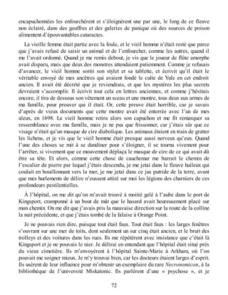 encapuchonnées les enfourchèrent et s’éloignèrent une par une, le long de ce fleuve
non éclairé, dans des gouffres et des galeries de panique où des sources de poison
alimentent d’épouvantables cataractes.
La vieille femme était partie avec la foule, et le vieil homme n’était resté que parce
que j’avais refusé de saisir un animal et de l’enfourcher, comme les autres, quand il
me l’avait ordonné. Quand je me remis debout, je vis que le joueur de flûte amorphe
avait disparu, mais que deux des monstres attendaient patiemment. Comme je refusais
d’avancer, le vieil homme sortit son stylet et sa tablette, et écrivit qu’il était le
véritable envoyé de mes ancêtres qui avaient fondé le culte de Yule en cet endroit
ancien. Il avait été décrété que je reviendrais, et que les mystères les plus secrets
devraient s’accomplir. Il écrivit tout cela en lettres anciennes, et comme j’hésitais
encore, il tira de dessous son vêtement un sceau et une montre, tous deux aux armes de
ma famille, pour prouver qui il était. Or, cette preuve était horrible, car je savais
d’après de vieux documents que cette montre avait été enterrée avec l’un de mes
aïeux, en 1698. Le vieil homme retira alors son capuchon et me fît remarquer sa
ressemblance avec ma famille, mais je ne pus que frissonner, car j’étais sûr que ce
visage n’était qu’un masque de cire diabolique. Les animaux étaient en train de gratter
les lichens, et je vis que le vieil homme était presque aussi nerveux qu’eux. Quand
l’une des choses se mit à se dandiner pour s’éloigner, il se tourna vivement pour
l’arrêter, si vivement que ce mouvement déplaça le masque de cire de ce qui avait dû
être sa tête. Et alors, comme cette chose de cauchemar me barrait le chemin de
l’escalier de pierre par lequel j’étais descendu, je me jetai dans le fleuve huileux qui
coulait en bouillonnant vers la mer, je me jetai dans ce jus putride de la terre, avant
que mes hurlements de délire n’eussent attiré sur moi les légions des charniers de ces
profondeurs pestilentielles.
À l’hôpital, on me dit qu’on m’avait trouvé à moitié gelé à l’aube dans le port de
Kingsport, cramponné à un bout de mât que le hasard avait heureusement placé sur
mon chemin. On me dit que j’avais pris la mauvaise direction sur la route de la colline
la nuit précédente, et que j’étais tombé de la falaise à Orange Point.
Je ne pouvais rien dire, puisque tout était faux. Tout était faux : les larges fenêtres
s’ouvrant sur une mer de toits, dont seulement un sur cinq était ancien, et le bruit des
trolleys et des voitures dans les rues. Ils me répétèrent avec insistance que c’était là
Kingsport et je ne pouvais le nier. Je délirai en entendant que l’hôpital était situé près
du vieux cimetière. Ils m’envoyèrent à l’hôpital Sainte-Marie à Arkham, où l’on
pouvait me soigner mieux. Je m’y trouvai bien, car les docteurs étaient larges d’esprit.
Ils usèrent de leur influence pour m’obtenir un exemplaire du rare Necronomicon, à la
bibliothèque de l’université Miskatonic. Ils parlèrent d’une « psychose », et je
72
 