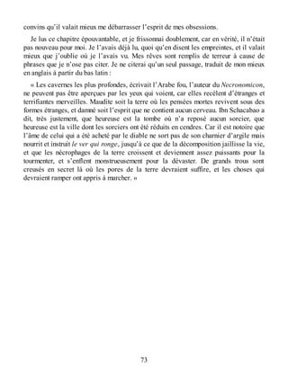 convins qu’il valait mieux me débarrasser l’esprit de mes obsessions.
Je lus ce chapitre épouvantable, et je frissonnai doublement, car en vérité, il n’était
pas nouveau pour moi. Je l’avais déjà lu, quoi qu’en disent les empreintes, et il valait
mieux que j’oublie où je l’avais vu. Mes rêves sont remplis de terreur à cause de
phrases que je n’ose pas citer. Je ne citerai qu’un seul passage, traduit de mon mieux
en anglais à partir du bas latin :
« Les cavernes les plus profondes, écrivait l’Arabe fou, l’auteur du Necronomicon,
ne peuvent pas être aperçues par les yeux qui voient, car elles recèlent d’étranges et
terrifiantes merveilles. Maudite soit la terre où les pensées mortes revivent sous des
formes étranges, et damné soit l’esprit que ne contient aucun cerveau. Ibn Schacabao a
dit, très justement, que heureuse est la tombe où n’a reposé aucun sorcier, que
heureuse est la ville dont les sorciers ont été réduits en cendres. Car il est notoire que
l’âme de celui qui a été acheté par le diable ne sort pas de son charnier d’argile mais
nourrit et instruit le ver qui ronge, jusqu’à ce que de la décomposition jaillisse la vie,
et que les nécrophages de la terre croissent et deviennent assez puissants pour la
tourmenter, et s’enflent monstrueusement pour la dévaster. De grands trous sont
creusés en secret là où les pores de la terre devraient suffire, et les choses qui
devraient ramper ont appris à marcher. »
73
 