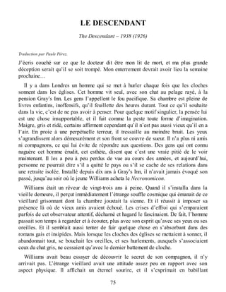 LE DESCENDANT
The Descendant – 1938 (1926)
Traduction par Paule Pérez.
J’écris couché sur ce que le docteur dit être mon lit de mort, et ma plus grande
déception serait qu’il se soit trompé. Mon enterrement devrait avoir lieu la semaine
prochaine…
Il y a dans Londres un homme qui se met à hurler chaque fois que les cloches
sonnent dans les églises. Cet homme vit seul, avec son chat au pelage rayé, à la
pension Gray’s Inn. Les gens l’appellent le fou pacifique. Sa chambre est pleine de
livres enfantins, inoffensifs, qu’il feuillette des heures durant. Tout ce qu’il souhaite
dans la vie, c’est de ne pas avoir à penser. Pour quelque motif singulier, la pensée lui
est une chose insupportable, et il fuit comme la peste toute forme d’imagination.
Maigre, gris et ridé, certains affirment cependant qu’il n’est pas aussi vieux qu’il en a
l’air. En proie à une perpétuelle terreur, il tressaille au moindre bruit. Les yeux
s’agrandissent alors démesurément et son front se couvre de sueur. Il n’a plus ni amis
ni compagnons, ce qui lui évite de répondre aux questions. Des gens qui ont connu
naguère cet homme érudit, cet esthète, disent que c’est une vraie pitié de le voir
maintenant. Il les a peu à peu perdus de vue au cours des années, et aujourd’hui,
personne ne pourrait dire s’il a quitté le pays ou s’il se cache de ses relations dans
une retraite isolée. Installé depuis dix ans à Gray’s Inn, il n’avait jamais évoqué son
passé, jusqu’au soir où le jeune Williams acheta le Necronomicon.
Williams était un rêveur de vingt-trois ans à peine. Quand il s’installa dans la
vieille demeure, il perçut immédiatement l’étrange souffle cosmique qui émanait de ce
vieillard grisonnant dont la chambre jouxtait la sienne. Et il réussit à imposer sa
présence là où de vieux amis avaient échoué. Les crises d’effroi qui s’emparaient
parfois de cet observateur attentif, décharné et hagard le fascinaient. De fait, l’homme
passait son temps à regarder et à écouter, plus avec son esprit qu’avec ses yeux ou ses
oreilles. Et il semblait aussi tenter de fuir quelque chose en s’absorbant dans des
romans gais et insipides. Mais lorsque les cloches des églises se mettaient à sonner, il
abandonnait tout, se bouchait les oreilles, et ses hurlements, auxquels s’associaient
ceux du chat gris, ne cessaient qu’avec le dernier battement de cloche.
Williams avait beau essayer de découvrir le secret de son compagnon, il n’y
arrivait pas. L’étrange vieillard avait une attitude assez peu en rapport avec son
aspect physique. Il affichait un éternel sourire, et il s’exprimait en babillant
75
 