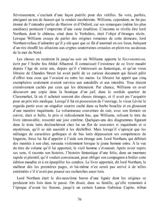 fiévreusement, s’excitant d’une façon puérile pour des vétilles. Sa voix, parfois,
atteignait un ton de fausset qui la rendait incohérente. Williams, cependant, ne fut pas
étonné de l’entendre parler de Harrow et d’Oxford, car ses remarques (même les plus
anodines) portaient l’empreinte d’une vaste érudition. L’inconnu se révéla être lord
Northam, dont le château, situé dans le Yorkshire, était l’objet d’étranges récits.
Lorsque Williams essaya de parler des origines romaines de cette demeure, lord
Northam refusa d’admettre qu’il y eût quoi que ce fût d’anormal en ces lieux, balayant
d’un rire étouffé les allusions aux cryptes souterraines creusées en plein roc au-dessus
de la mer du Nord.
Les choses en restèrent là jusqu’au soir où Williams apporta le Necronomicon,
écrit par l’Arabe fou Abdul Alhazred. Il connaissait l’existence de ce livre maudit
depuis l’âge de seize ans, depuis qu’il s’intéressait au fantastique, et qu’un vieux
libraire de Chandos Street lui avait parlé de ce curieux document qui faisait pâlir
d’effroi tous ceux qui l’avaient eu entre les mains. Le libraire lui apprit que cinq
exemplaires seulement avaient survécu aux autodafés et aux interdits. Tous étaient
craintivement cachés par ceux qui les détenaient. Par chance, Williams en avait
découvert une copie dans la boutique d’un juif, dans le sordide quartier de
Claremarket, là où il achetait souvent des choses étranges, et il avait pu l’acquérir
pour un prix très modique. Lorsqu’il fut en possession de l’ouvrage, le vieux Lévite le
regarda partir avec un singulier sourire caché dans sa barbe bouclée et en gloussant
d’une manière inquiétante. La volumineuse couverture de cuir, avec son fermoir en
cuivre, était si belle, le prix si ridiculement bas, que Williams, relisant le titre du
livre introuvable, ressentit une joie extrême. Quelques-uns des diagrammes figurant
dans le texte latin déclenchèrent chez lui un flot de souvenirs si inquiétants et si
mystérieux, qu’il se mit aussitôt à les déchiffrer. Mais lorsqu’il s’aperçut que les
mélanges de caractères gothiques et de bas latin dépassaient ses compétences de
linguiste, force lui fut d’appeler à l’aide son étrange ami. Lord Northam, qui débitait
des inanités à son chat, sursauta violemment lorsque le jeune homme entra. À la vue
du titre du volume qu’il lui apportait, le vieil homme s’évanouit. Après avoir repris
ses sens, il raconta son histoire, l’histoire fantastique d’une folie, dans un murmure
rapide et plaintif, qu’il voulait convaincant, pour obliger son compagnon à brûler cette
édition maudite et à en éparpiller les cendres. Le livre apportait, dit lord Northam, le
malheur dès les premières pages, et lui-même n’en serait pas arrivé à de telles
extrémités s’il n’avait pas poussé ses recherches aussi loin.
Lord Northam était le dix-neuvième baron d’une lignée dont les origines se
perdaient très loin dans le passé. On disait, dans sa famille, qu’elle remontait à
l’époque d’avant les Saxons, jusqu’à un certain Luneus Gabinius Capito, tribun
76
 