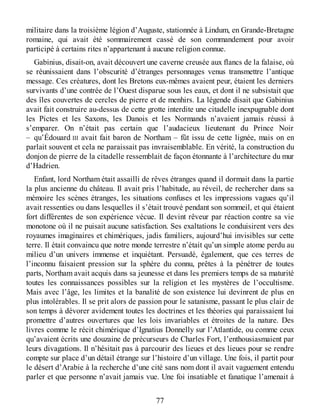 militaire dans la troisième légion d’Auguste, stationnée à Lindum, en Grande-Bretagne
romaine, qui avait été sommairement cassé de son commandement pour avoir
participé à certains rites n’appartenant à aucune religion connue.
Gabinius, disait-on, avait découvert une caverne creusée aux flancs de la falaise, où
se réunissaient dans l’obscurité d’étranges personnages venus transmettre l’antique
message. Ces créatures, dont les Bretons eux-mêmes avaient peur, étaient les derniers
survivants d’une contrée de l’Ouest disparue sous les eaux, et dont il ne subsistait que
des îles couvertes de cercles de pierre et de menhirs. La légende disait que Gabinius
avait fait construire au-dessus de cette grotte interdite une citadelle inexpugnable dont
les Pictes et les Saxons, les Danois et les Normands n’avaient jamais réussi à
s’emparer. On n’était pas certain que l’audacieux lieutenant du Prince Noir
– qu’Édouard III avait fait baron de Northam – fût issu de cette lignée, mais on en
parlait souvent et cela ne paraissait pas invraisemblable. En vérité, la construction du
donjon de pierre de la citadelle ressemblait de façon étonnante à l’architecture du mur
d’Hadrien.
Enfant, lord Northam était assailli de rêves étranges quand il dormait dans la partie
la plus ancienne du château. Il avait pris l’habitude, au réveil, de rechercher dans sa
mémoire les scènes étranges, les situations confuses et les impressions vagues qu’il
avait ressenties ou dans lesquelles il s’était trouvé pendant son sommeil, et qui étaient
fort différentes de son expérience vécue. Il devint rêveur par réaction contre sa vie
monotone où il ne puisait aucune satisfaction. Ses exaltations le conduisirent vers des
royaumes imaginaires et chimériques, jadis familiers, aujourd’hui invisibles sur cette
terre. Il était convaincu que notre monde terrestre n’était qu’un simple atome perdu au
milieu d’un univers immense et inquiétant. Persuadé, également, que ces terres de
l’inconnu faisaient pression sur la sphère du connu, prêtes à la pénétrer de toutes
parts, Northam avait acquis dans sa jeunesse et dans les premiers temps de sa maturité
toutes les connaissances possibles sur la religion et les mystères de l’occultisme.
Mais avec l’âge, les limites et la banalité de son existence lui devinrent de plus en
plus intolérables. Il se prit alors de passion pour le satanisme, passant le plus clair de
son temps à dévorer avidement toutes les doctrines et les théories qui paraissaient lui
promettre d’autres ouvertures que les lois invariables et étroites de la nature. Des
livres comme le récit chimérique d’Ignatius Donnelly sur l’Atlantide, ou comme ceux
qu’avaient écrits une douzaine de précurseurs de Charles Fort, l’enthousiasmaient par
leurs divagations. Il n’hésitait pas à parcourir des lieues et des lieues pour se rendre
compte sur place d’un détail étrange sur l’histoire d’un village. Une fois, il partit pour
le désert d’Arabie à la recherche d’une cité sans nom dont il avait vaguement entendu
parler et que personne n’avait jamais vue. Une foi insatiable et fanatique l’amenait à
77
 