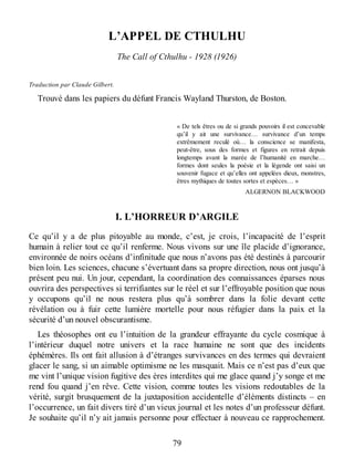 L’APPEL DE CTHULHU
The Call of Cthulhu - 1928 (1926)
Traduction par Claude Gilbert.
Trouvé dans les papiers du défunt Francis Wayland Thurston, de Boston.
« De tels êtres ou de si grands pouvoirs il est concevable
qu’il y ait une survivance… survivance d’un temps
extrêmement reculé où… la conscience se manifesta,
peut-être, sous des formes et figures en retrait depuis
longtemps avant la marée de l’humanité en marche…
formes dont seules la poésie et la légende ont saisi un
souvenir fugace et qu’elles ont appelées dieux, monstres,
êtres mythiques de toutes sortes et espèces… »
ALGERNON BLACKWOOD
I. L’HORREUR D’ARGILE
Ce qu’il y a de plus pitoyable au monde, c’est, je crois, l’incapacité de l’esprit
humain à relier tout ce qu’il renferme. Nous vivons sur une île placide d’ignorance,
environnée de noirs océans d’infinitude que nous n’avons pas été destinés à parcourir
bien loin. Les sciences, chacune s’évertuant dans sa propre direction, nous ont jusqu’à
présent peu nui. Un jour, cependant, la coordination des connaissances éparses nous
ouvrira des perspectives si terrifiantes sur le réel et sur l’effroyable position que nous
y occupons qu’il ne nous restera plus qu’à sombrer dans la folie devant cette
révélation ou à fuir cette lumière mortelle pour nous réfugier dans la paix et la
sécurité d’un nouvel obscurantisme.
Les théosophes ont eu l’intuition de la grandeur effrayante du cycle cosmique à
l’intérieur duquel notre univers et la race humaine ne sont que des incidents
éphémères. Ils ont fait allusion à d’étranges survivances en des termes qui devraient
glacer le sang, si un aimable optimisme ne les masquait. Mais ce n’est pas d’eux que
me vint l’unique vision fugitive des ères interdites qui me glace quand j’y songe et me
rend fou quand j’en rêve. Cette vision, comme toutes les visions redoutables de la
vérité, surgit brusquement de la juxtaposition accidentelle d’éléments distincts – en
l’occurrence, un fait divers tiré d’un vieux journal et les notes d’un professeur défunt.
Je souhaite qu’il n’y ait jamais personne pour effectuer à nouveau ce rapprochement.
79
 