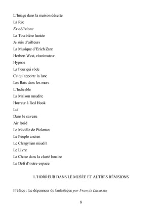 L’Image dans la maison déserte
La Rue
Ex oblivione
La Tourbière hantée
Je suis d’ailleurs
La Musique d’Erich Zann
Herbert West, réanimateur
Hypnos
La Peur qui rôde
Ce qu’apporte la lune
Les Rats dans les murs
L’Indicible
La Maison maudite
Horreur à Red Hook
Lui
Dans le caveau
Air froid
Le Modèle de Pickman
Le Peuple ancien
Le Clergyman maudit
Le Livre
La Chose dans la clarté lunaire
Le Défi d’outre-espace
L’HORREUR DANS LE MUSÉE ET AUTRES RÉVISIONS
Préface : Le dépanneur du fantastique par Francis Lacassin
8
 