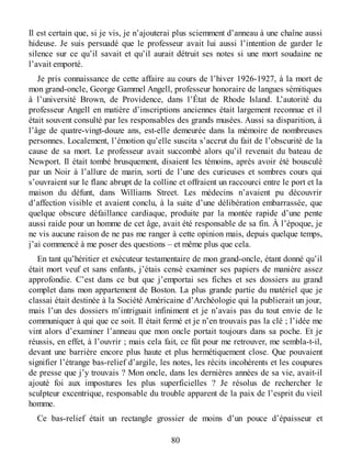 Il est certain que, si je vis, je n’ajouterai plus sciemment d’anneau à une chaîne aussi
hideuse. Je suis persuadé que le professeur avait lui aussi l’intention de garder le
silence sur ce qu’il savait et qu’il aurait détruit ses notes si une mort soudaine ne
l’avait emporté.
Je pris connaissance de cette affaire au cours de l’hiver 1926-1927, à la mort de
mon grand-oncle, George Gammel Angell, professeur honoraire de langues sémitiques
à l’université Brown, de Providence, dans l’État de Rhode Island. L’autorité du
professeur Angell en matière d’inscriptions anciennes était largement reconnue et il
était souvent consulté par les responsables des grands musées. Aussi sa disparition, à
l’âge de quatre-vingt-douze ans, est-elle demeurée dans la mémoire de nombreuses
personnes. Localement, l’émotion qu’elle suscita s’accrut du fait de l’obscurité de la
cause de sa mort. Le professeur avait succombé alors qu’il revenait du bateau de
Newport. Il était tombé brusquement, disaient les témoins, après avoir été bousculé
par un Noir à l’allure de marin, sorti de l’une des curieuses et sombres cours qui
s’ouvraient sur le flanc abrupt de la colline et offraient un raccourci entre le port et la
maison du défunt, dans Williams Street. Les médecins n’avaient pu découvrir
d’affection visible et avaient conclu, à la suite d’une délibération embarrassée, que
quelque obscure défaillance cardiaque, produite par la montée rapide d’une pente
aussi raide pour un homme de cet âge, avait été responsable de sa fin. À l’époque, je
ne vis aucune raison de ne pas me ranger à cette opinion mais, depuis quelque temps,
j’ai commencé à me poser des questions – et même plus que cela.
En tant qu’héritier et exécuteur testamentaire de mon grand-oncle, étant donné qu’il
était mort veuf et sans enfants, j’étais censé examiner ses papiers de manière assez
approfondie. C’est dans ce but que j’emportai ses fiches et ses dossiers au grand
complet dans mon appartement de Boston. La plus grande partie du matériel que je
classai était destinée à la Société Américaine d’Archéologie qui la publierait un jour,
mais l’un des dossiers m’intriguait infiniment et je n’avais pas du tout envie de le
communiquer à qui que ce soit. Il était fermé et je n’en trouvais pas la clé ; l’idée me
vint alors d’examiner l’anneau que mon oncle portait toujours dans sa poche. Et je
réussis, en effet, à l’ouvrir ; mais cela fait, ce fût pour me retrouver, me sembla-t-il,
devant une barrière encore plus haute et plus hermétiquement close. Que pouvaient
signifier l’étrange bas-relief d’argile, les notes, les récits incohérents et les coupures
de presse que j’y trouvais ? Mon oncle, dans les dernières années de sa vie, avait-il
ajouté foi aux impostures les plus superficielles ? Je résolus de rechercher le
sculpteur excentrique, responsable du trouble apparent de la paix de l’esprit du vieil
homme.
Ce bas-relief était un rectangle grossier de moins d’un pouce d’épaisseur et
80
 