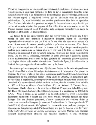 d’environ cinq pouces sur six, manifestement récent. Les dessins, pourtant, n’avaient
rien de récent, ni dans leur harmonie, ni dans ce qu’ils suggéraient. En effet, si les
fantaisies du cubisme et du futurisme ont été nombreuses et désordonnées, elles n’ont
pas souvent répété la régularité secrète qui se dissimule dans le graphisme
préhistorique. Or, pour l’essentiel, ces dessins paraissaient bien être les symboles
d’une écriture. Ma mémoire, pourtant, en dépit de la connaissance approfondie que
j’avais désormais acquise des papiers et des collections de mon oncle, ne me fut
d’aucun secours quand il s’agit d’identifier cette catégorie particulière ou même de
deviner ses affiliations les plus lointaines.
Au-dessus de ce qui, apparemment, était des hiéroglyphes, se trouvait une figure,
placée là dans une intention d’illustration évidente, même si l’exécution
impressionniste n’autorisait pas que l’on se fît une idée très nette de sa nature. On
aurait dit une sorte de monstre, ou de symbole représentant un monstre, d’une forme
telle que seul un esprit morbide avait pu le concevoir. Si je dis que mon imagination
quelque peu extravagante se laissa aller à y voir tout à la fois les formes d’une
pieuvre, d’un dragon et d’une caricature humaine, ce ne sera pas trahir l’esprit de la
chose. Une tête molle, tentaculée, surmontait un corps grotesque et écailleux, équipé
d’ailes rudimentaires, mais c’était la ligne générale de l’ensemble qui provoquait le
choc le plus violent et le rendait plus effrayant. Derrière la figure, à l’arrière-plan, on
devinait la vague suggestion d’une architecture cyclopéenne.
Les textes qui accompagnaient cet objet bizarre étaient de la main du professeur
Angell et semblaient avoir été rédigés tout récemment, à l’exception d’un paquet de
coupures de presse. C’étaient des notes, sans aucune prétention littéraire. Le document
apparemment le plus important portait le titre Culte de Cthulhu, soigneusement écrit
en caractères d’imprimerie, comme pour éviter toute erreur de lecture sur un mot aussi
inhabituel. Ce manuscrit était divisé en deux sections, dont la première était intitulée
« 1925 – Rêves et Œuvre d’Après-Rêves d’H. A. Wilcox, 7 Thomas Street,
Providence, Rhode Island », et la seconde, « Récit de l’inspecteur John R.Legrasse,
121 Bienville Street, La Nouvelle-Orléans, Louisiane, à la conférence de 1908 de la
S.A.A. – Notes à propos de ce dernier et de la relation du prof. Webb ». Les autres
documents manuscrits n’étaient que des notes brèves, certaines relatant les rêves
étranges faits par diverses personnes, d’autres comportant des citations tirées de
livres et de revues de théosophie (notamment, L’Atlantide et La Lémure perdue de W.
Scott-Elliott). Quant au reste, il s’agissait de commentaires sur quelques passages de
classiques de la mythologie et de l’anthropologie, tels que Le Rameau d’or de Frazer,
ou Le Culte des sorcières en Europe occidentale , de Miss Murray. Les coupures
faisaient essentiellement allusion aux maladies mentales et aux épidémies
81
 
