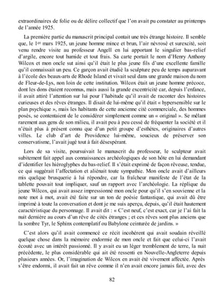 extraordinaires de folie ou de délire collectif que l’on avait pu constater au printemps
de l’année 1925.
La première partie du manuscrit principal contait une très étrange histoire. Il semble
que, le 1er mars 1925, un jeune homme mince et brun, l’air névrosé et surexcité, soit
venu rendre visite au professeur Angell en lui apportant le singulier bas-relief
d’argile, encore tout humide et tout frais. Sa carte portait le nom d’Henry Anthony
Wilcox et mon oncle sut ainsi qu’il était le plus jeune fils d’une excellente famille
qu’il connaissait un peu. Ce garçon avait étudié la sculpture peu de temps auparavant
à l’école des beaux-arts de Rhode Island et vivait seul dans une grande maison du nom
de Fleur-de-Lys, non loin de cette institution. Wilcox était un jeune homme précoce,
dont les dons étaient reconnus, mais aussi la grande excentricité car, depuis l’enfance,
il avait attiré l’attention sur lui pour l’habitude qu’il avait de raconter des histoires
curieuses et des rêves étranges. Il disait de lui-même qu’il était « hypersensible sur le
plan psychique », mais les habitants de cette ancienne cité commerciale, des hommes
posés, se contentaient de le considérer simplement comme un « original ». Se mêlant
rarement aux gens de son milieu, il avait peu à peu cessé de fréquenter la société et il
n’était plus à présent connu que d’un petit groupe d’esthètes, originaires d’autres
villes. Le club d’art de Providence lui-même, soucieux de préserver son
conservatisme, l’avait jugé tout à fait désespérant.
Lors de sa visite, poursuivait le manuscrit du professeur, le sculpteur avait
subitement fait appel aux connaissances archéologiques de son hôte en lui demandant
d’identifier les hiéroglyphes du bas-relief. Il s’était exprimé de façon rêveuse, tendue,
ce qui suggérait l’affectation et aliénait toute sympathie. Mon oncle avait d’ailleurs
mis quelque brusquerie à lui répondre, car la fraîcheur manifeste de l’état de la
tablette pouvait tout impliquer, sauf un rapport avec l’archéologie. La réplique du
jeune Wilcox, qui avait assez impressionné mon oncle pour qu’il s’en souvienne et la
note mot à mot, avait été faite sur un ton de poésie fantastique, qui avait dû être
imprimé à toute la conversation et dont je me suis aperçu, depuis, qu’il était hautement
caractéristique du personnage. Il avait dit : « C’est neuf, c’est exact, car je l’ai fait la
nuit dernière au cours d’un rêve de cités étranges ; et ces rêves sont plus anciens que
la sombre Tyr, le Sphinx contemplatif ou Babylone ceinturée de jardins. »
C’est alors qu’il avait commencé ce récit incohérent qui avait soudain réveillé
quelque chose dans la mémoire endormie de mon oncle et fait que celui-ci l’avait
écouté avec un intérêt passionné. Il y avait eu un léger tremblement de terre, la nuit
précédente, le plus considérable qui ait été ressenti en Nouvelle-Angleterre depuis
plusieurs années. Or, l’imagination de Wilcox en avait été vivement affectée. Après
s’être endormi, il avait fait un rêve comme il n’en avait encore jamais fait, avec des
82
 