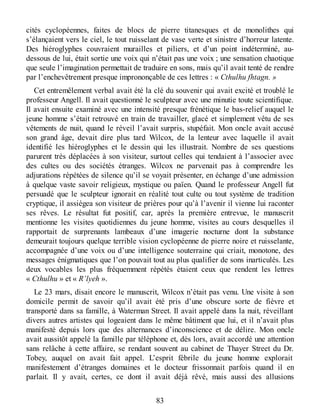 cités cyclopéennes, faites de blocs de pierre titanesques et de monolithes qui
s’élançaient vers le ciel, le tout ruisselant de vase verte et sinistre d’horreur latente.
Des hiéroglyphes couvraient murailles et piliers, et d’un point indéterminé, au-
dessous de lui, était sortie une voix qui n’était pas une voix ; une sensation chaotique
que seule l’imagination permettait de traduire en sons, mais qu’il avait tenté de rendre
par l’enchevêtrement presque imprononçable de ces lettres : « Cthulhu fhtagn. »
Cet entremêlement verbal avait été la clé du souvenir qui avait excité et troublé le
professeur Angell. Il avait questionné le sculpteur avec une minutie toute scientifique.
Il avait ensuite examiné avec une intensité presque frénétique le bas-relief auquel le
jeune homme s’était retrouvé en train de travailler, glacé et simplement vêtu de ses
vêtements de nuit, quand le réveil l’avait surpris, stupéfait. Mon oncle avait accusé
son grand âge, devait dire plus tard Wilcox, de la lenteur avec laquelle il avait
identifié les hiéroglyphes et le dessin qui les illustrait. Nombre de ses questions
parurent très déplacées à son visiteur, surtout celles qui tendaient à l’associer avec
des cultes ou des sociétés étranges. Wilcox ne parvenait pas à comprendre les
adjurations répétées de silence qu’il se voyait présenter, en échange d’une admission
à quelque vaste savoir religieux, mystique ou païen. Quand le professeur Angell fut
persuadé que le sculpteur ignorait en réalité tout culte ou tout système de tradition
cryptique, il assiégea son visiteur de prières pour qu’à l’avenir il vienne lui raconter
ses rêves. Le résultat fut positif, car, après la première entrevue, le manuscrit
mentionne les visites quotidiennes du jeune homme, visites au cours desquelles il
rapportait de surprenants lambeaux d’une imagerie nocturne dont la substance
demeurait toujours quelque terrible vision cyclopéenne de pierre noire et ruisselante,
accompagnée d’une voix ou d’une intelligence souterraine qui criait, monotone, des
messages énigmatiques que l’on pouvait tout au plus qualifier de sons inarticulés. Les
deux vocables les plus fréquemment répétés étaient ceux que rendent les lettres
« Cthulhu » et « R’lyeh ».
Le 23 mars, disait encore le manuscrit, Wilcox n’était pas venu. Une visite à son
domicile permit de savoir qu’il avait été pris d’une obscure sorte de fièvre et
transporté dans sa famille, à Waterman Street. Il avait appelé dans la nuit, réveillant
divers autres artistes qui logeaient dans le même bâtiment que lui, et il n’avait plus
manifesté depuis lors que des alternances d’inconscience et de délire. Mon oncle
avait aussitôt appelé la famille par téléphone et, dès lors, avait accordé une attention
sans relâche à cette affaire, se rendant souvent au cabinet de Thayer Street du Dr.
Tobey, auquel on avait fait appel. L’esprit fébrile du jeune homme explorait
manifestement d’étranges domaines et le docteur frissonnait parfois quand il en
parlait. Il y avait, certes, ce dont il avait déjà rêvé, mais aussi des allusions
83
 