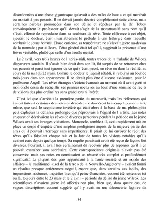 désordonnées à une chose gigantesque qui avait « des miles de haut » et qui marchait
ou montait à pas pesants. Il ne devait jamais décrire complètement cette chose, mais
certaines paroles prononcées dans son délire et répétées par le Dr. Tobey
convainquirent le professeur qu’il devait s’agir de la monstruosité sans nom qu’il
s’était efforcé de reproduire dans sa sculpture de rêve. Toute référence à cet objet,
ajoutait le docteur, était invariablement le prélude à une léthargie dans laquelle
sombrait le jeune homme. Chose curieuse, sa température ne s’élevait guère au-dessus
de la normale ; par ailleurs, l’état général était tel qu’il, suggérait la présence d’une
fièvre véritable, plutôt que celle d’un trouble mental.
Le 2 avril, vers trois heures de l’après-midi, toutes traces de la maladie de Wilcox
disparurent soudain. Il s’assit bien droit dans son lit, fut surpris de se retrouver chez
ses parents et parut tout ignorer de ce qui s’était passé, en rêve ou dans la réalité, au
cours de la nuit du 22 mars. Comme le docteur le jugeait rétabli, il retourna au bout de
trois jours dans son appartement. Il ne devait plus être d’aucune assistance, pour le
professeur Angell. Les rêves étranges s’étaient évanouis au moment où il avait guéri et
mon oncle cessa de recueillir ses pensées nocturnes au bout d’une semaine de récits
de visions des plus ordinaires sans grand sens ni intérêt.
C’est ici que s’arrêtait la première partie du manuscrit, mais les références qui
étaient faites à certaines des notes en désordre me donnèrent beaucoup à penser – tant,
même, que seul le scepticisme invétéré qui était alors à la base de ma philosophie
peut expliquer la défiance prolongée que j’éprouvais à l’égard de l’artiste. Les notes
en question décrivaient les rêves de diverses personnes pendant la période où le jeune
Wilcox avait ses étranges visitations. Mon oncle, semble-t-il, avait rapidement mis en
place un corps d’enquête d’une ampleur prodigieuse auprès de la majeure partie des
amis qu’il pouvait interroger sans impertinence. Il priait de lui envoyer le récit des
rêves qu’ils faisaient chaque nuit et la date de toutes les visions notables qu’ils
avaient eues depuis quelque temps. Sa requête paraissait avoir été reçue de façons fort
diverses. Pourtant, il avait très certainement dû recevoir plus de réponses qu’il n’en
pouvait examiner sans secrétaire. Cette correspondance originale n’avait pas été
conservée, mais ses notes en constituaient un résumé très complet et profondément
significatif. La plupart des gens appartenant à la haute société et au monde des
affaires – le traditionnel « sel de la terre » de la Nouvelle-Angleterre – avaient fourni
un résultat presque entièrement négatif, encore que, dans certains cas isolés, des
impressions nocturnes, inquiètes bien qu’à peine ébauchées, eussent été ressenties ici
ou là, toujours entre le 23 mars et le 2 avril – période du délire du jeune Wilcox. Les
scientifiques n’avaient guère été affectés non plus, bien que, dans quatre cas, de
vagues descriptions eussent suggéré qu’il y avait eu une découverte fugitive de
84
 